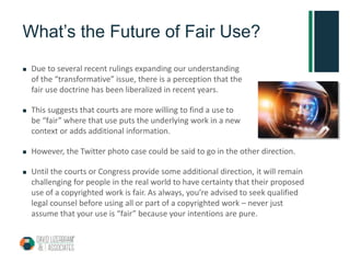 What’s the Future of Fair Use?
 Due to several recent rulings expanding our understanding
of the “transformative” issue, there is a perception that the
fair use doctrine has been liberalized in recent years.
 This suggests that courts are more willing to find a use to
be “fair” where that use puts the underlying work in a new
context or adds additional information.
 However, the Twitter photo case could be said to go in the other direction.
 Until the courts or Congress provide some additional direction, it will remain
challenging for people in the real world to have certainty that their proposed
use of a copyrighted work is fair. As always, you’re advised to seek qualified
legal counsel before using all or part of a copyrighted work – never just
assume that your use is “fair” because your intentions are pure.
 