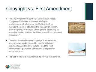 Copyright vs. First Amendment
 The First Amendment to the US Constitution reads:
“Congress shall make no law respecting an
establishment of religion, or prohibiting the free
exercise thereof; or abridging the freedom of speech,
or of the press; or the right of the people peaceably to
assemble, and to petition the Government for a redress of
grievances.”
 There is a tension between copyright – a monopoly
on expressive works granted by the Constitution,
common law, and Federal statute – and the First
Amendment’s guarantee of freedom of expression
and of the press.
 Fair Use is how the law attempts to resolve that tension.
 