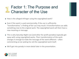 Factor 1: The Purpose and
Character of the Use
 How is the alleged infringer using the copyrighted work?
 Even if the work is used commercially, if the use is sufficiently
“transformative,” a finding of fair use may result. A transformative use adds
something new to the original work. The copyrighted work will then have a
new meaning or message.
 This is why Saturday Night Live (and other for-profit parodies) typically get
away with using copyrighted works. Their transformation of the work
changes it enough to make the message of the work different – often
commenting on (or poking fun at) the copyrighted work itself.
 We’ll get into parody in more detail later in the presentation.
 