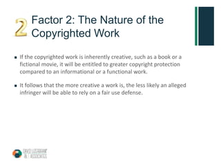 Factor 2: The Nature of the
Copyrighted Work
 If the copyrighted work is inherently creative, such as a book or a
fictional movie, it will be entitled to greater copyright protection
compared to an informational or a functional work.
 It follows that the more creative a work is, the less likely an alleged
infringer will be able to rely on a fair use defense.
 