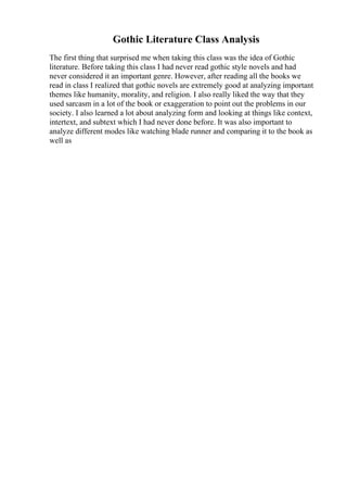 Gothic Literature Class Analysis
The first thing that surprised me when taking this class was the idea of Gothic
literature. Before taking this class I had never read gothic style novels and had
never considered it an important genre. However, after reading all the books we
read in class I realized that gothic novels are extremely good at analyzing important
themes like humanity, morality, and religion. I also really liked the way that they
used sarcasm in a lot of the book or exaggeration to point out the problems in our
society. I also learned a lot about analyzing form and looking at things like context,
intertext, and subtext which I had never done before. It was also important to
analyze different modes like watching blade runner and comparing it to the book as
well as
 