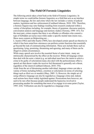 The Field Of Forensic Linguistics
The following article takes a brief look at the field of Forensic Linguistics. In
simple terms we could define forensic linguistics as a field that acts as an interface
between language, the law and crime where the law includes a variety of judicial
matters, legislation and law enforcement (Coulthard Johnson, 2010: 199). Therefore,
a forensic linguist may note findings resulting from research conducted within a
variety of disciplines including, for example, theory of grammar, discourse analysis,
conversation analysis and language and memory studies (Tiersma, 1999: 147). For
the most part, crimes require that there is an offender or offenders who commit a
type of forbidden act (actus reus) while under a specific mental state (mens rea)...
Show more content on Helpwriting.net ...
L Austin (1962) and John Searle (1969), have developed certain speech act theories in
which it has been noted how utterances can perform certain functions that essentially
go beyond the task of communicating information. These acts include those such as
questioning, lying, promising, threatening and agreeing, and many of them can be
illegal in certain circumstances.
While many speech acts involve the essential factor of actor intent , many are
intrinsically characterised by the effect on the receiver. While all language crimes
then deal with the actor s intent (e.g. an individual must have the intent to solicit a
crime to be guilty of solicitation) many also deal with the perlocutionary effect a
speech act that doesn t make the receiver feel threatened is generally not a threat,
regardless of the intent (Coulthard Johnson, 2010: 376).
Aside from the act of threatening another individual, language crimes can take a
variety of forms including bribery, extortion or solicitation (in terms of soliciting
things such as illicit sex or murder) (Shuy, 2005: 3). However, the simple act of
using offensive language can also be regarded as a language crime and, indeed,
such actions have been widely legislated against. Prosecutions here however, are
said to be rare often because people understand the hypocrisy involved in
prosecuting another for something that most of us engage in at some point (Taylor,
1995: 224). Vilification can also be regarded as a language crime
 