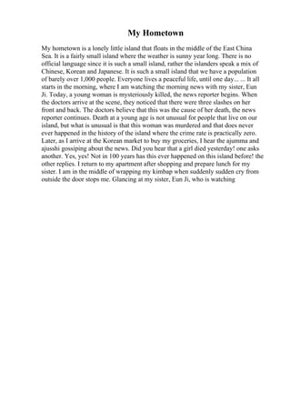 My Hometown
My hometown is a lonely little island that floats in the middle of the East China
Sea. It is a fairly small island where the weather is sunny year long. There is no
official language since it is such a small island, rather the islanders speak a mix of
Chinese, Korean and Japanese. It is such a small island that we have a population
of barely over 1,000 people. Everyone lives a peaceful life, until one day... ... It all
starts in the morning, where I am watching the morning news with my sister, Eun
Ji. Today, a young woman is mysteriously killed, the news reporter begins. When
the doctors arrive at the scene, they noticed that there were three slashes on her
front and back. The doctors believe that this was the cause of her death, the news
reporter continues. Death at a young age is not unusual for people that live on our
island, but what is unusual is that this woman was murdered and that does never
ever happened in the history of the island where the crime rate is practically zero.
Later, as I arrive at the Korean market to buy my groceries, I hear the ajumma and
ajusshi gossiping about the news. Did you hear that a girl died yesterday! one asks
another. Yes, yes! Not in 100 years has this ever happened on this island before! the
other replies. I return to my apartment after shopping and prepare lunch for my
sister. I am in the middle of wrapping my kimbap when suddenly sudden cry from
outside the door stops me. Glancing at my sister, Eun Ji, who is watching
 
