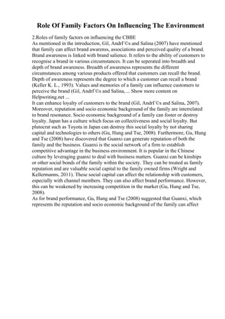 Role Of Family Factors On Influencing The Environment
2.Roles of family factors on influencing the CBBE
As mentioned in the introduction, Gil, AndrГ©s and Salina (2007) have mentioned
that family can affect brand awarenss, associations and perceived quality of a brand.
Brand awareness is linked with brand salience. It refers to the ability of customers to
recognise a brand in various circumstances. It can be seperated into breadth and
depth of brand awareness. Breadth of awareness represents the different
circumstances among various products offered that customers can recall the brand.
Depth of awareness represents the degree to which a customer can recall a brand
(Keller K. L., 1993). Values and memories of a family can influence customers to
perceive the brand (Gil, AndrГ©s and Salina, ... Show more content on
Helpwriting.net ...
It can enhance loyalty of customers to the brand (Gil, AndrГ©s and Salina, 2007).
Moreover, reputation and socio economic background of the family are interrelated
to brand resonance. Socio economic background of a family can foster or destroy
loyalty. Japan has a culture which focus on collectiveness and social loyalty. But
plutocrat such as Toyota in Japan can destroy this social loyalty by not sharing
capital and technologies to others (Gu, Hung and Tse, 2008). Furthermore, Gu, Hung
and Tse (2008) have discovered that Guanxi can generate reputation of both the
family and the business. Guanxi is the social network of a firm to establish
competitive advantage in the business environment. It is popular in the Chinese
culture by leveraging guanxi to deal with business matters. Guanxi can be kinships
or other social bonds of the family within the society. They can be treated as family
reputation and are valuable social capital to the family owned firms (Wright and
Kellermanns, 2011). These social capital can affect the relationship with customers,
especially with channel members. They can also affect brand performance. However,
this can be weakened by increasing competition in the market (Gu, Hung and Tse,
2008).
As for brand performance, Gu, Hung and Tse (2008) suggested that Guanxi, which
represents the reputation and socio economic background of the family can affect
 