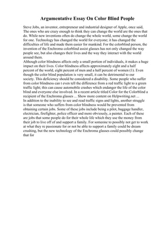 Argumentative Essay On Color Blind People
Steve Jobs, an inventor, entrepreneur and industrial designer of Apple, once said,
The ones who are crazy enough to think they can change the world are the ones that
do. While new inventions often do change the whole world, some change the world
for one. Technology has changed the world for everyone; it has changed the
difficulties of life and made them easier for mankind. For the colorblind person, the
invention of the Enchroma colorblind assist glasses has not only changed the way
people see, but also changes their lives and the way they interact with the world
around them.
Although color blindness affects only a small portion of individuals, it makes a huge
impact on their lives. Color blindness affects approximately eight and a half
percent of the world, eight percent of men and a half percent of women (1). Even
though the color blind population is very small, it can be detrimental to our
society. This deficiency should be considered a disability. Some people who suffer
from color blindness can t even tell the difference from a red traffic light to a green
traffic light; this can cause automobile crashes which endanger the life of the color
blind and everyone else involved. In a recent article titled Color for the Colorblind a
recipient of the Enchroma glasses ... Show more content on Helpwriting.net ...
In addition to the inability to see and read traffic signs and lights, another struggle
is that someone who suffers from color blindness would be prevented from
obtaining certain jobs. Some of these jobs include being a pilot, baggage handler,
electrician, firefighter, police officer and more obviously, a painter. Each of these
are jobs that some people do for their whole life which they use the money from
their job to live off of and support a family. For someone to possibly not get to work
at what they re passionate for or not be able to support a family could be dream
crushing, but the new technology of the Enchroma glasses could possibly change
that for
 