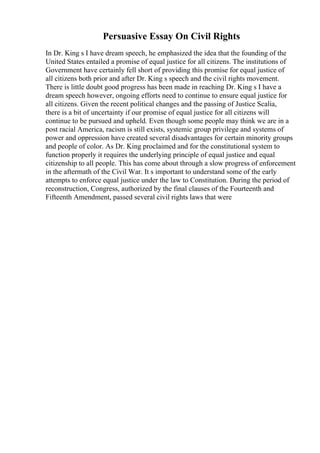 Persuasive Essay On Civil Rights
In Dr. King s I have dream speech, he emphasized the idea that the founding of the
United States entailed a promise of equal justice for all citizens. The institutions of
Government have certainly fell short of providing this promise for equal justice of
all citizens both prior and after Dr. King s speech and the civil rights movement.
There is little doubt good progress has been made in reaching Dr. King s I have a
dream speech however, ongoing efforts need to continue to ensure equal justice for
all citizens. Given the recent political changes and the passing of Justice Scalia,
there is a bit of uncertainty if our promise of equal justice for all citizens will
continue to be pursued and upheld. Even though some people may think we are in a
post racial America, racism is still exists, systemic group privilege and systems of
power and oppression have created several disadvantages for certain minority groups
and people of color. As Dr. King proclaimed and for the constitutional system to
function properly it requires the underlying principle of equal justice and equal
citizenship to all people. This has come about through a slow progress of enforcement
in the aftermath of the Civil War. It s important to understand some of the early
attempts to enforce equal justice under the law to Constitution. During the period of
reconstruction, Congress, authorized by the final clauses of the Fourteenth and
Fifteenth Amendment, passed several civil rights laws that were
 