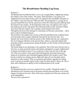 The Breadwinner Reading Log Essay
Response 1
The Breadwinner by Deborah Ellis is set in war ravaged Kabul, Afghanistan during
the Taliban s rule of the country. The quote, There had been a war going on in
Afghanistan for more than twenty years (13) indicates that it probably took place in
the Taliban s early rule between 1996 and 1998. The protagonist is a young eleven
year girl named Parvana who has spent most of her life witnessing and suffering from
the turmoil in her country. At the beginning of the story, she appears to be a naive
and ordinary girl in the sixth grade who innocently believes that, when the Taliban
close down the girls schools, she is getting a short holiday from school.
Throughout the novel Ellis attempts to concentrate on Parvana s personality ... Show
more content on Helpwriting.net ...
The incident in the stadium also reveals to Parvana and Shauzia the complete horror
of living under such a regime and haunts Parvana for the next few days. As a
Muslim, the writer believes that the actions of the Taliban like the one s depicted in
this novel disgrace Muslims in the present times. Islam is a peaceful religion that
promotes morality and generosity among all people, not the twisted version portrayed
by the Taliban.
This book brings to my mind quite a few questions. One of the more obvious ones is:
why have so many powerful nations and empires attempted to conquer Afghanistan?
In ancient and medieval times it was a gateway to East Asia, but why in this age
too? Why are countries where great and technologically advanced ancient and
medieval civilizations once flourished lagging behind in the modern world? Why
has the world let two military powers fight each other all over the globe and in
territories of other nations? Why are economic and military superpowers selling
arms to groups in unstable regions of the world for paltry profits? Above all, why is
there such a difference in quality of life in different parts of the world?
Response 2
The Breadwinner plot is set over a period of a few months. Though the reader is
introduced to new locations such as the prison and the graveyard there is no overall
change of setting in the story. Most of the story is played out at Parvana s home and
in the marketplace.
The novel has a general air
 