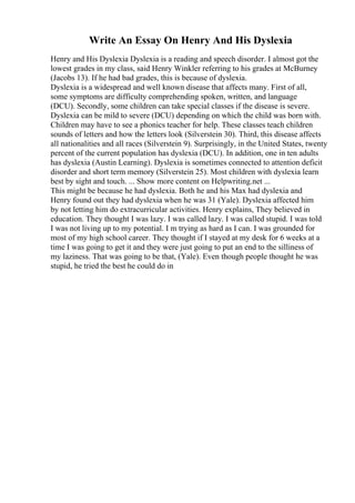 Write An Essay On Henry And His Dyslexia
Henry and His Dyslexia Dyslexia is a reading and speech disorder. I almost got the
lowest grades in my class, said Henry Winkler referring to his grades at McBurney
(Jacobs 13). If he had bad grades, this is because of dyslexia.
Dyslexia is a widespread and well known disease that affects many. First of all,
some symptoms are difficulty comprehending spoken, written, and language
(DCU). Secondly, some children can take special classes if the disease is severe.
Dyslexia can be mild to severe (DCU) depending on which the child was born with.
Children may have to see a phonics teacher for help. These classes teach children
sounds of letters and how the letters look (Silverstein 30). Third, this disease affects
all nationalities and all races (Silverstein 9). Surprisingly, in the United States, twenty
percent of the current population has dyslexia (DCU). In addition, one in ten adults
has dyslexia (Austin Learning). Dyslexia is sometimes connected to attention deficit
disorder and short term memory (Silverstein 25). Most children with dyslexia learn
best by sight and touch. ... Show more content on Helpwriting.net ...
This might be because he had dyslexia. Both he and his Max had dyslexia and
Henry found out they had dyslexia when he was 31 (Yale). Dyslexia affected him
by not letting him do extracurricular activities. Henry explains, They believed in
education. They thought I was lazy. I was called lazy. I was called stupid. I was told
I was not living up to my potential. I m trying as hard as I can. I was grounded for
most of my high school career. They thought if I stayed at my desk for 6 weeks at a
time I was going to get it and they were just going to put an end to the silliness of
my laziness. That was going to be that, (Yale). Even though people thought he was
stupid, he tried the best he could do in
 