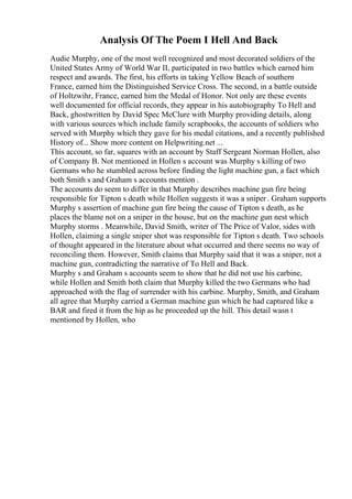 Analysis Of The Poem I Hell And Back
Audie Murphy, one of the most well recognized and most decorated soldiers of the
United States Army of World War II, participated in two battles which earned him
respect and awards. The first, his efforts in taking Yellow Beach of southern
France, earned him the Distinguished Service Cross. The second, in a battle outside
of Holtzwihr, France, earned him the Medal of Honor. Not only are these events
well documented for official records, they appear in his autobiography To Hell and
Back, ghostwritten by David Spec McClure with Murphy providing details, along
with various sources which include family scrapbooks, the accounts of soldiers who
served with Murphy which they gave for his medal citations, and a recently published
History of... Show more content on Helpwriting.net ...
This account, so far, squares with an account by Staff Sergeant Norman Hollen, also
of Company B. Not mentioned in Hollen s account was Murphy s killing of two
Germans who he stumbled across before finding the light machine gun, a fact which
both Smith s and Graham s accounts mention .
The accounts do seem to differ in that Murphy describes machine gun fire being
responsible for Tipton s death while Hollen suggests it was a sniper . Graham supports
Murphy s assertion of machine gun fire being the cause of Tipton s death, as he
places the blame not on a sniper in the house, but on the machine gun nest which
Murphy storms . Meanwhile, David Smith, writer of The Price of Valor, sides with
Hollen, claiming a single sniper shot was responsible for Tipton s death. Two schools
of thought appeared in the literature about what occurred and there seems no way of
reconciling them. However, Smith claims that Murphy said that it was a sniper, not a
machine gun, contradicting the narrative of To Hell and Back.
Murphy s and Graham s accounts seem to show that he did not use his carbine,
while Hollen and Smith both claim that Murphy killed the two Germans who had
approached with the flag of surrender with his carbine. Murphy, Smith, and Graham
all agree that Murphy carried a German machine gun which he had captured like a
BAR and fired it from the hip as he proceeded up the hill. This detail wasn t
mentioned by Hollen, who
 