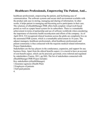 Healthcare Professionals, Empowering The Patient, And...
healthcare professionals, empowering the patient, and facilitating ease of
communication. The software systems and secure shell environment available with
the product aids ease in storing, managing and sharing of information. In other
words, it helps patient in managing and becoming active participants in their care.
The solutions of eHealthManager PHR offers both complete virtual (web based
portal) as well as a paper based system for its subscribers. There is a remarkable
achievement in terms of partnership and use of software worldwide when considering
the importance of electronic health recordsystem and efforts of the company. As of
April 2014, 514 recognized clinical locations across the globe are completely live on
the automated PHR system, which is a remarkable achievement in 10 years. The
adjunct managers, healthcare professionals, allied healthcare professionals and
patient community is thus connected with the requisite medical related information.
Project Stakeholders:
Stakeholders are the key players in the conductance, expansion, and support for any
business firms. Apart from the ethical benefits aspect, it is crucial to have an account
of cost benefit aspect, which can be precisely governed, cross referred and regulated
by stakeholders (Yamin, 2011, pp.568). The list of stakeholders connected with
eHealthManager PHR Project includes:
Key stakeholders (eHealthManager)
1.Insurance agencies (Health Plan)
2.Employers of patients
3.Self paid patients
4.
 