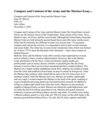 Compare and Contrast of the Army and the Marines Essay...
Compare and Contrast of the Army and the Marine Corps
Gary W. McCoy
ENG 121
Julie Alfaro
November 1, 2010
Compare and Contrast of the Army and the Marine Corps The United States Armed
Forces are the military forces of the United States. They consist of the Army, Navy,
Marine Corps, Air Force, and the Coast Guard. Although the United States Armyand
Marine Corps are both primarily ground based forces and offer many similar career
fields, the two branches are different in some very crucial areas. To accurately
compare and contrast the services, it is important to look at their overall missions
and career fields. The Army has its roots in the Continental Army which was formed
on 14 June 1775 to meet the demands of the American ... Show more content on
Helpwriting.net ...
Both the Army and the Marine Corps offers similar career opportunities in areas
such as infantry, armor, aviation, administration. However, due to the Marine
Corps attachment with the Navy, it does not directly employ health care
professionals such as nurses, doctors, dentists or psychologists like the Army.
Instead, it receives these services from commissioned Navy medical officers. The
Marines are a highly mobile amphibious attack force. Marines are trained to attack
from the water and establish a beach head, an area of control on foreign soil. After
the Marines take territory, other armed forces such as the US Army move in to
maintain control, while the Marines move on. Marines are mobile, lightweight,
and very rapid. I would compare the Marines to the head of the spear, wedging in
to get a foothold and racing ahead once the land has been secured. In addition to
acting as a lightweight attack force from the ocean, Marines are also perfectly
capable of taking territory on land. Marines are trained for rapid deployment, and
are often the first US military personnel on site. Marines also guard American
embassies overseas, providing embassy security and safety. In volatile areas, being
a Marine embassy guard is a very risky job. The US Army, on the other hand, is the
primary ground based military forces. As such, the US Army captures and holds
 