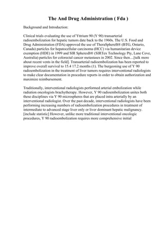 The And Drug Administration ( Fda )
Background and Introduction:
Clinical trials evaluating the use of Yttrium 90 (Y 90) transarterial
radioembolization for hepatic tumors date back to the 1960s. The U.S. Food and
Drug Administration (FDA) approved the use of TheraSphereВ® (BTG, Ontario,
Canada) particles for hepatocellular carcinoma (HCC) via humanitarian device
exemption (HDE) in 1999 and SIR SpheresВ® (SIRTex Technology Pty, Lane Cove,
Australia) particles for colorectal cancer metastases in 2002. Since then....[talk more
about recent vents in the field]. Transarterial radioembolization has been reported to
improve overall survival to 15.4 17.2 months (1). The burgeoning use of Y 90
radioembolization in the treatment of liver tumors requires interventional radiologists
to make clear documentation in procedure reports in order to obtain authorization and
maximize reimbursement.
Traditionally, interventional radiologists performed arterial embolization while
radiation oncologists brachytherapy. However, Y 90 radioembolization unites both
these disciplines via Y 90 microspheres that are placed intra arterially by an
interventional radiologist. Over the past decade, interventional radiologists have been
performing increasing numbers of radioembolization procedures in treatment of
intermediate to advanced stage liver only or liver dominant hepatic malignancy.
[include statistic] However, unlike more traditional interventional oncologic
procedures, Y 90 radioembolization requires more comprehensive initial
 
