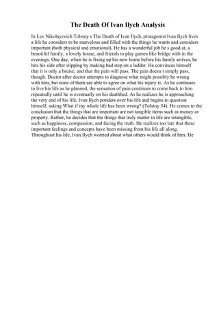 The Death Of Ivan Ilych Analysis
In Lev Nikolayevich Tolstoy s The Death of Ivan Ilych, protagonist Ivan Ilych lives
a life he considers to be marvelous and filled with the things he wants and considers
important (both physical and emotional). He has a wonderful job he s good at, a
beautiful family, a lovely house, and friends to play games like bridge with in the
evenings. One day, when he is fixing up his new home before his family arrives, he
hits his side after slipping by making bad step on a ladder. He convinces himself
that it is only a bruise, and that the pain will pass. The pain doesn t simply pass,
though. Doctor after doctor attempts to diagnose what might possibly be wrong
with him, but none of them are able to agree on what his injury is. As he continues
to live his life as he planned, the sensation of pain continues to come back to him
repeatedly until he is eventually on his deathbed. As he realizes he is approaching
the very end of his life, Ivan Ilych ponders over his life and begins to question
himself, asking What if my whole life has been wrong? (Tolstoy 54). He comes to the
conclusion that the things that are important are not tangible items such as money or
property. Rather, he decides that the things that truly matter in life are intangible,
such as happiness, compassion, and facing the truth. He realizes too late that these
important feelings and concepts have been missing from his life all along.
Throughout his life, Ivan Ilych worried about what others would think of him. He
 