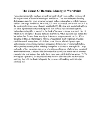 The Causes Of Bacterial Meningitis Worldwide
Neisseria meningitidis has been around for hundreds of years and has been one of
the major causes of bacterial meningitis worldwide. This non endospore forming
diplococcus, aerobic, gram negative bacterial pathogen is exclusive only to humans
and is a challenge worldwide. Over 500,000 cases occur each year which makes it in
the top ten infectious cause of death worldwide [7]. Physical and mental side effects
are often a permanent outcome for patient that survive Neisseria meningitidis.
Neisseria meningitidis is located in the back of the nose or throat in around 1 to 10,
which show no signs of disease transient microbiota. When a patient that carries this
bacterium, but doesn t show any signs, is know as a asymptomatic carrier. When
traveling to Hajj, a pilgrimage to Mecca, a vaccination must be proven. Medical
conditions such as myeloma, alcoholism, renal disease, chronic lymphocytic
leukemia and splenectomy increases congenital deficiencies of immunoglobulins,
which predisposes the patient to being susceptible to Neisseria meningitidis. Large
outbreaks of this bacterium can occur when the combination of clonal and increased
transmission occur. Abnormalities in bactericidal activity of human sera is another
characteristic in a humans that make them more susceptible to the bacterium [7]. To
predispose a patient to the bacterium is the absence of bactericidal antibodies (an
antibody that kills the bacterial agent), the presence of blocking antibodies (an
antibody that
 