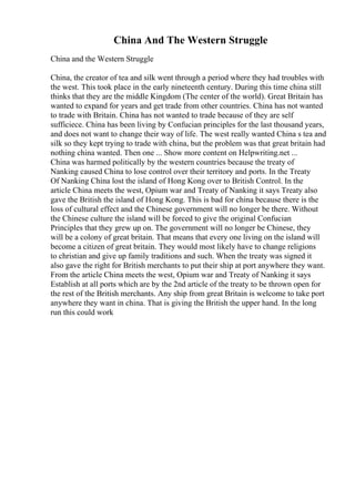 China And The Western Struggle
China and the Western Struggle
China, the creator of tea and silk went through a period where they had troubles with
the west. This took place in the early nineteenth century. During this time china still
thinks that they are the middle Kingdom (The center of the world). Great Britain has
wanted to expand for years and get trade from other countries. China has not wanted
to trade with Britain. China has not wanted to trade because of they are self
sufficiece. China has been living by Confucian principles for the last thousand years,
and does not want to change their way of life. The west really wanted China s tea and
silk so they kept trying to trade with china, but the problem was that great britain had
nothing china wanted. Then one ... Show more content on Helpwriting.net ...
China was harmed politically by the western countries because the treaty of
Nanking caused China to lose control over their territory and ports. In the Treaty
Of Nanking China lost the island of Hong Kong over to British Control. In the
article China meets the west, Opium war and Treaty of Nanking it says Treaty also
gave the British the island of Hong Kong. This is bad for china because there is the
loss of cultural effect and the Chinese government will no longer be there. Without
the Chinese culture the island will be forced to give the original Confucian
Principles that they grew up on. The government will no longer be Chinese, they
will be a colony of great britain. That means that every one living on the island will
become a citizen of great britain. They would most likely have to change religions
to christian and give up family traditions and such. When the treaty was signed it
also gave the right for British merchants to put their ship at port anywhere they want.
From the article China meets the west, Opium war and Treaty of Nanking it says
Establish at all ports which are by the 2nd article of the treaty to be thrown open for
the rest of the British merchants. Any ship from great Britain is welcome to take port
anywhere they want in china. That is giving the British the upper hand. In the long
run this could work
 