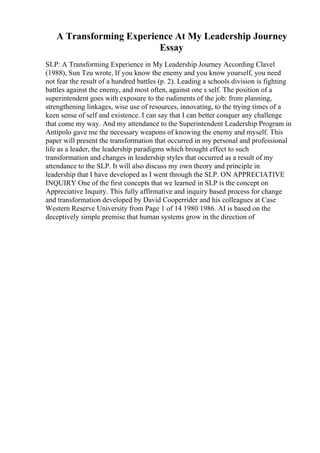 A Transforming Experience At My Leadership Journey
Essay
SLP: A Transforming Experience in My Leadership Journey According Clavel
(1988), Sun Tzu wrote, If you know the enemy and you know yourself, you need
not fear the result of a hundred battles (p. 2). Leading a schools division is fighting
battles against the enemy, and most often, against one s self. The position of a
superintendent goes with exposure to the rudiments of the job: from planning,
strengthening linkages, wise use of resources, innovating, to the trying times of a
keen sense of self and existence. I can say that I can better conquer any challenge
that come my way. And my attendance to the Superintendent Leadership Program in
Antipolo gave me the necessary weapons of knowing the enemy and myself. This
paper will present the transformation that occurred in my personal and professional
life as a leader, the leadership paradigms which brought effect to such
transformation and changes in leadership styles that occurred as a result of my
attendance to the SLP. It will also discuss my own theory and principle in
leadership that I have developed as I went through the SLP. ON APPRECIATIVE
INQUIRY One of the first concepts that we learned in SLP is the concept on
Appreciative Inquiry. This fully affirmative and inquiry based process for change
and transformation developed by David Cooperrider and his colleagues at Case
Western Reserve University from Page 1 of 14 1980 1986. AI is based on the
deceptively simple premise that human systems grow in the direction of
 