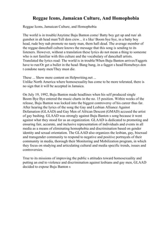 Reggae Icons, Jamaican Culture, And Homophobia
Reggae Icons, Jamaican Culture, and Homophobia
The world is in trouble/Anytime Buju Banton come/ Batty boy get up and run/ ah
gunshot in ah head man/Tell dem crew... it s like/ Boom bye bye, in a batty boy
head, rude boy nah promote no nasty man, them hafi dead. The average member of
the reggae dancehall culture knows the message that this song is sending to its
listeners. However, without a translation these lyrics do not mean a thing to someone
who is not familiar with this culture and the vocabulary of dancehall artists.
Translated the lyrics read: The world is in trouble/When Buju Banton arrives/Faggots
have to run/Or get a bullet in the head /Bang bang, in a faggot s head/Homeboys don
t condone nasty men/They must die.
These ... Show more content on Helpwriting.net ...
Unlike North America where homosexuality has come to be more tolerated, there is
no sign that it will be accepted in Jamaica.
On July 19, 1992, Buju Banton made headlines when his self produced single
Boom Bye Bye entered the music charts in the no. 15 position. Within weeks of the
release, Buju Banton was locked into the biggest controversy of his career thus far.
After hearing the lyrics of the song the Gay and Lesbian Alliance Against
Defamation (GLAAD) and Gay Men of African Descent (GMAD) accused the artist
of gay bashing. GLAAD was strongly against Buju Banton s song because it went
against what they stood for as an organization. GLAAD is dedicated to promoting and
ensuring fair, accurate, and inclusive representation of individuals and events in all
media as a means of eliminating homophobia and discrimination based on gender
identity and sexual orientation. The GLAAD also organizes the lesbian, gay, bisexual
and transgender community to respond to negative and positive portrayals of their
community in media, thorough their Monitoring and Mobilization program, in which
they focus on studying and articulating cultural and media specific trends, issues and
controversies.
True to its missions of improving the public s attitudes toward homosexuality and
putting an end to violence and discrimination against lesbians and gay men, GLAAD
decided to expose Buju Banton s
 