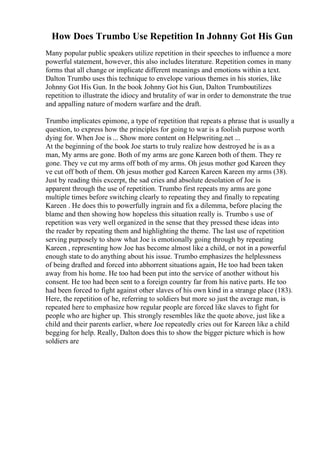How Does Trumbo Use Repetition In Johnny Got His Gun
Many popular public speakers utilize repetition in their speeches to influence a more
powerful statement, however, this also includes literature. Repetition comes in many
forms that all change or implicate different meanings and emotions within a text.
Dalton Trumbo uses this technique to envelope various themes in his stories, like
Johnny Got His Gun. In the book Johnny Got his Gun, Dalton Trumboutilizes
repetition to illustrate the idiocy and brutality of war in order to demonstrate the true
and appalling nature of modern warfare and the draft.
Trumbo implicates epimone, a type of repetition that repeats a phrase that is usually a
question, to express how the principles for going to war is a foolish purpose worth
dying for. When Joe is ... Show more content on Helpwriting.net ...
At the beginning of the book Joe starts to truly realize how destroyed he is as a
man, My arms are gone. Both of my arms are gone Kareen both of them. They re
gone. They ve cut my arms off both of my arms. Oh jesus mother god Kareen they
ve cut off both of them. Oh jesus mother god Kareen Kareen Kareen my arms (38).
Just by reading this excerpt, the sad cries and absolute desolation of Joe is
apparent through the use of repetition. Trumbo first repeats my arms are gone
multiple times before switching clearly to repeating they and finally to repeating
Kareen . He does this to powerfully ingrain and fix a dilemma, before placing the
blame and then showing how hopeless this situation really is. Trumbo s use of
repetition was very well organized in the sense that they pressed these ideas into
the reader by repeating them and highlighting the theme. The last use of repetition
serving purposely to show what Joe is emotionally going through by repeating
Kareen , representing how Joe has become almost like a child, or not in a powerful
enough state to do anything about his issue. Trumbo emphasizes the helplessness
of being drafted and forced into abhorrent situations again, He too had been taken
away from his home. He too had been put into the service of another without his
consent. He too had been sent to a foreign country far from his native parts. He too
had been forced to fight against other slaves of his own kind in a strange place (183).
Here, the repetition of he, referring to soldiers but more so just the average man, is
repeated here to emphasize how regular people are forced like slaves to fight for
people who are higher up. This strongly resembles like the quote above, just like a
child and their parents earlier, where Joe repeatedly cries out for Kareen like a child
begging for help. Really, Dalton does this to show the bigger picture which is how
soldiers are
 