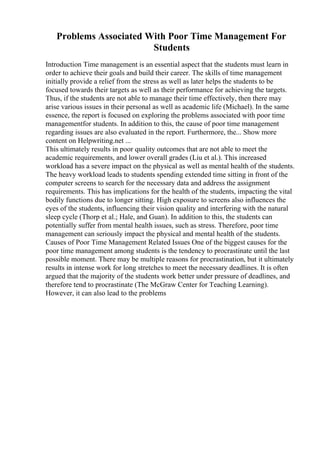 Problems Associated With Poor Time Management For
Students
Introduction Time management is an essential aspect that the students must learn in
order to achieve their goals and build their career. The skills of time management
initially provide a relief from the stress as well as later helps the students to be
focused towards their targets as well as their performance for achieving the targets.
Thus, if the students are not able to manage their time effectively, then there may
arise various issues in their personal as well as academic life (Michael). In the same
essence, the report is focused on exploring the problems associated with poor time
managementfor students. In addition to this, the cause of poor time management
regarding issues are also evaluated in the report. Furthermore, the... Show more
content on Helpwriting.net ...
This ultimately results in poor quality outcomes that are not able to meet the
academic requirements, and lower overall grades (Liu et al.). This increased
workload has a severe impact on the physical as well as mental health of the students.
The heavy workload leads to students spending extended time sitting in front of the
computer screens to search for the necessary data and address the assignment
requirements. This has implications for the health of the students, impacting the vital
bodily functions due to longer sitting. High exposure to screens also influences the
eyes of the students, influencing their vision quality and interfering with the natural
sleep cycle (Thorp et al.; Hale, and Guan). In addition to this, the students can
potentially suffer from mental health issues, such as stress. Therefore, poor time
management can seriously impact the physical and mental health of the students.
Causes of Poor Time Management Related Issues One of the biggest causes for the
poor time management among students is the tendency to procrastinate until the last
possible moment. There may be multiple reasons for procrastination, but it ultimately
results in intense work for long stretches to meet the necessary deadlines. It is often
argued that the majority of the students work better under pressure of deadlines, and
therefore tend to procrastinate (The McGraw Center for Teaching Learning).
However, it can also lead to the problems
 