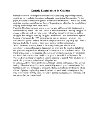 Genetic Essentialism In Gattaca
Gattaca deals with several philosophical issues: Genetically engineering humans,
genetic privacy, and discrimination, and genetic essentialism/determinism. For this
paper, I would like to focus on genetic essentialism/determinism. I would also like to
posit that genetic essentialism is a form of discrimination which has the possibility of
denying a child s right to an open future.
First, this film has a personal appeal to me, but you will been a little background to
understand why. When I first saw Gattaca in a movie theater in 1997 my struggles to
exceed in life were still very real to me. I identified strongly with Vincent and his
struggles. His struggles were my struggles. Not because I was discriminated against
because of my genes. In 1997, genetic testing was not an issue. However, I was
discriminated against, and my future was prognosticated at a very early age. I have a
learning disability. It would ... Show more content on Helpwriting.net ...
What I did know, however, is that it felt wrong not to give Vincent a fair
opportunity to pursue his dreams because of his genes and the mistaken belief that
our genes can prognosticate what type of person we will become in the future. I felt
that if a test, given to me in grade school, was so wrong at predicting my abilities in
the future, then how accurate can blood or genetic test at birth be? I cheered for
Vincent. I saw nothing wrong about Vincent cheating to exceed. After all, the way, I
saw it, the system was unfairly stacked against him.
In Gattaca, Andrew Niccol confronts us, through Vincent s struggles, with a utopian
society of humans whose lives were based solely on their genetic constitution. The
Gattaca society was portrayed as a modern, liberal, and industrialized society where
the use of genetic engineering was offered as a personal service to couples so they
may choose their offspring traits. The use of genetic engineering was voluntary and
not a state directed or mandated
 