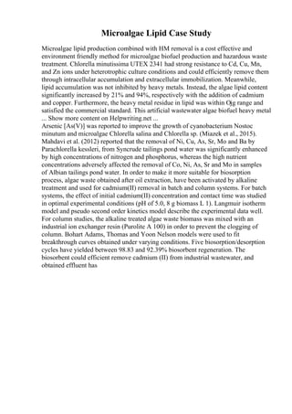 Microalgae Lipid Case Study
Microalgae lipid production combined with HM removal is a cost effective and
environment friendly method for microalgae biofuel production and hazardous waste
treatment. Chlorella minutissima UTEX 2341 had strong resistance to Cd, Cu, Mn,
and Zn ions under heterotrophic culture conditions and could efficiently remove them
through intracellular accumulation and extracellular immobilization. Meanwhile,
lipid accumulation was not inhibited by heavy metals. Instead, the algae lipid content
significantly increased by 21% and 94%, respectively with the addition of cadmium
and copper. Furthermore, the heavy metal residue in lipid was within Ојg range and
satisfied the commercial standard. This artificial wastewater algae biofuel heavy metal
... Show more content on Helpwriting.net ...
Arsenic [As(V)] was reported to improve the growth of cyanobacterium Nostoc
minutum and microalgae Chlorella salina and Chlorella sp. (Miazek et al., 2015).
Mahdavi et al. (2012) reported that the removal of Ni, Cu, As, Sr, Mo and Ba by
Parachlorella kessleri, from Syncrude tailings pond water was significantly enhanced
by high concentrations of nitrogen and phosphorus, whereas the high nutrient
concentrations adversely affected the removal of Co, Ni, As, Sr and Mo in samples
of Albian tailings pond water. In order to make it more suitable for biosorption
process, algae waste obtained after oil extraction, have been activated by alkaline
treatment and used for cadmium(II) removal in batch and column systems. For batch
systems, the effect of initial cadmium(II) concentration and contact time was studied
in optimal experimental conditions (pH of 5.0, 8 g biomass L 1). Langmuir isotherm
model and pseudo second order kinetics model describe the experimental data well.
For column studies, the alkaline treated algae waste biomass was mixed with an
industrial ion exchanger resin (Purolite A 100) in order to prevent the clogging of
column. Bohart Adams, Thomas and Yoon Nelson models were used to fit
breakthrough curves obtained under varying conditions. Five biosorption/desorption
cycles have yielded between 98.83 and 92.39% biosorbent regeneration. The
biosorbent could efficient remove cadmium (II) from industrial wastewater, and
obtained effluent has
 