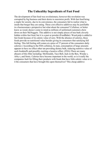 The Unhealthy Ingredients of Fast Food
The development of fast food was revolutionary; however this revolution was
corrupted by big business and their desire to maximize profit. With fast food being
a staple for society, due to its convenience, the consumers fail to realize what is
inside that burger they are eating. These cost effective additives may be justifiable
in a businessman s perspective but what about the consumer? Cellulose, or better
know as wood, doesn t come to mind as millions of uniformed customers chow
down on their McNuggets. This additive is not simply pieces of tree bark cleverly
hidden within fast food, but it is a past or powder (FoodBabe). Wood pulp is added to
fast foods because of its caloric value of zero. With the absence of calories, these
foods provide no nutritional value besides giving its consumers that satisfying full
feeling. This full feeling still comes at a price of 37 percent of the consumers daily
calories ( According to the FDA cellulose, In man, consumption of large amounts
appears to have no effect other tan providing dietary bulk, reducing nutritive value of
such foodstuffs and possibly exerting a laxative effect. (FDA) There are many
abusers of this filler including: McDonalds, Taco Bell, Jack in the Box, Wendy s,
Arby s, and Sonic. Calories have become important in the world, so is it really the
companies fault for filling their products with foods that have little caloric value or is
it the consumers that have brought this upon themselves? This cheap additive
 