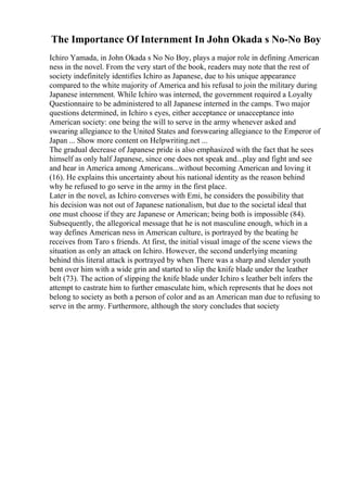 The Importance Of Internment In John Okada s No-No Boy
Ichiro Yamada, in John Okada s No No Boy, plays a major role in defining American
ness in the novel. From the very start of the book, readers may note that the rest of
society indefinitely identifies Ichiro as Japanese, due to his unique appearance
compared to the white majority of America and his refusal to join the military during
Japanese internment. While Ichiro was interned, the government required a Loyalty
Questionnaire to be administered to all Japanese interned in the camps. Two major
questions determined, in Ichiro s eyes, either acceptance or unacceptance into
American society: one being the will to serve in the army whenever asked and
swearing allegiance to the United States and forswearing allegiance to the Emperor of
Japan ... Show more content on Helpwriting.net ...
The gradual decrease of Japanese pride is also emphasized with the fact that he sees
himself as only half Japanese, since one does not speak and...play and fight and see
and hear in America among Americans...without becoming American and loving it
(16). He explains this uncertainty about his national identity as the reason behind
why he refused to go serve in the army in the first place.
Later in the novel, as Ichiro converses with Emi, he considers the possibility that
his decision was not out of Japanese nationalism, but due to the societal ideal that
one must choose if they are Japanese or American; being both is impossible (84).
Subsequently, the allegorical message that he is not masculine enough, which in a
way defines American ness in American culture, is portrayed by the beating he
receives from Taro s friends. At first, the initial visual image of the scene views the
situation as only an attack on Ichiro. However, the second underlying meaning
behind this literal attack is portrayed by when There was a sharp and slender youth
bent over him with a wide grin and started to slip the knife blade under the leather
belt (73). The action of slipping the knife blade under Ichiro s leather belt infers the
attempt to castrate him to further emasculate him, which represents that he does not
belong to society as both a person of color and as an American man due to refusing to
serve in the army. Furthermore, although the story concludes that society
 