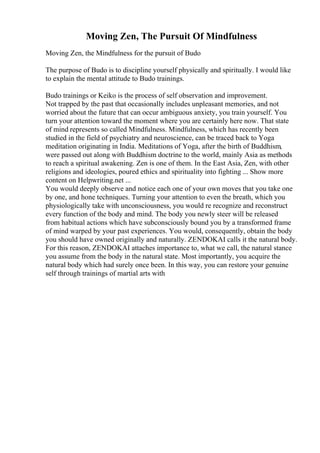 Moving Zen, The Pursuit Of Mindfulness
Moving Zen, the Mindfulness for the pursuit of Budo
The purpose of Budo is to discipline yourself physically and spiritually. I would like
to explain the mental attitude to Budo trainings.
Budo trainings or Keiko is the process of self observation and improvement.
Not trapped by the past that occasionally includes unpleasant memories, and not
worried about the future that can occur ambiguous anxiety, you train yourself. You
turn your attention toward the moment where you are certainly here now. That state
of mind represents so called Mindfulness. Mindfulness, which has recently been
studied in the field of psychiatry and neuroscience, can be traced back to Yoga
meditation originating in India. Meditations of Yoga, after the birth of Buddhism,
were passed out along with Buddhism doctrine to the world, mainly Asia as methods
to reach a spiritual awakening. Zen is one of them. In the East Asia, Zen, with other
religions and ideologies, poured ethics and spirituality into fighting ... Show more
content on Helpwriting.net ...
You would deeply observe and notice each one of your own moves that you take one
by one, and hone techniques. Turning your attention to even the breath, which you
physiologically take with unconsciousness, you would re recognize and reconstruct
every function of the body and mind. The body you newly steer will be released
from habitual actions which have subconsciously bound you by a transformed frame
of mind warped by your past experiences. You would, consequently, obtain the body
you should have owned originally and naturally. ZENDOKAI calls it the natural body.
For this reason, ZENDOKAI attaches importance to, what we call, the natural stance
you assume from the body in the natural state. Most importantly, you acquire the
natural body which had surely once been. In this way, you can restore your genuine
self through trainings of martial arts with
 