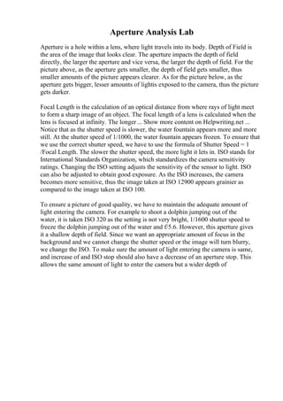 Aperture Analysis Lab
Aperture is a hole within a lens, where light travels into its body. Depth of Field is
the area of the image that looks clear. The aperture impacts the depth of field
directly, the larger the aperture and vice versa, the larger the depth of field. For the
picture above, as the aperture gets smaller, the depth of field gets smaller, thus
smaller amounts of the picture appears clearer. As for the picture below, as the
aperture gets bigger, lesser amounts of lightis exposed to the camera, thus the picture
gets darker.
Focal Length is the calculation of an optical distance from where rays of light meet
to form a sharp image of an object. The focal length of a lens is calculated when the
lens is focused at infinity. The longer ... Show more content on Helpwriting.net ...
Notice that as the shutter speed is slower, the water fountain appears more and more
still. At the shutter speed of 1/1000, the water fountain appears frozen. To ensure that
we use the correct shutter speed, we have to use the formula of Shutter Speed = 1
/Focal Length. The slower the shutter speed, the more light it lets in. ISO stands for
International Standards Organization, which standardizes the camera sensitivity
ratings. Changing the ISO setting adjusts the sensitivity of the sensor to light. ISO
can also be adjusted to obtain good exposure. As the ISO increases, the camera
becomes more sensitive, thus the image taken at ISO 12900 appears grainier as
compared to the image taken at ISO 100.
To ensure a picture of good quality, we have to maintain the adequate amount of
light entering the camera. For example to shoot a dolphin jumping out of the
water, it is taken ISO 320 as the setting is not very bright, 1/1600 shutter speed to
freeze the dolphin jumping out of the water and f/5.6. However, this aperture gives
it a shallow depth of field. Since we want an appropriate amount of focus in the
background and we cannot change the shutter speed or the image will turn blurry,
we change the ISO. To make sure the amount of light entering the camera is same,
and increase of and ISO stop should also have a decrease of an aperture stop. This
allows the same amount of light to enter the camera but a wider depth of
 