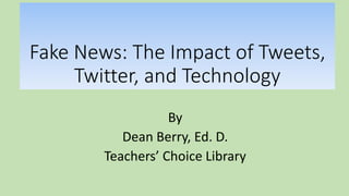 Fake News: The Impact of Tweets,
Twitter, and Technology
By
Dean Berry, Ed. D.
Teachers’ Choice Library
 