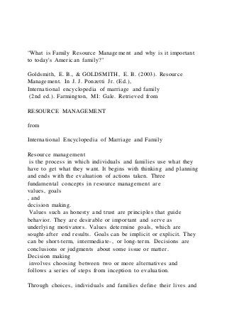 "What is Family Resource Management and why is it important
to today's American family?"
Goldsmith, E. B., & GOLDSMITH, E. B. (2003). Resource
Management. In J. J. Ponzetti Jr. (Ed.),
International encyclopedia of marriage and family
(2nd ed.). Farmington, MI: Gale. Retrieved from
RESOURCE MANAGEMENT
from
International Encyclopedia of Marriage and Family
Resource management
is the process in which individuals and families use what they
have to get what they want. It begins with thinking and planning
and ends with the evaluation of actions taken. Three
fundamental concepts in resource management are
values, goals
, and
decision making.
Values such as honesty and trust are principles that guide
behavior. They are desirable or important and serve as
underlying motivators. Values determine goals, which are
sought-after end results. Goals can be implicit or explicit. They
can be short-term, intermediate-, or long-term. Decisions are
conclusions or judgments about some issue or matter.
Decision making
involves choosing between two or more alternatives and
follows a series of steps from inception to evaluation.
Through choices, individuals and families define their lives and
 