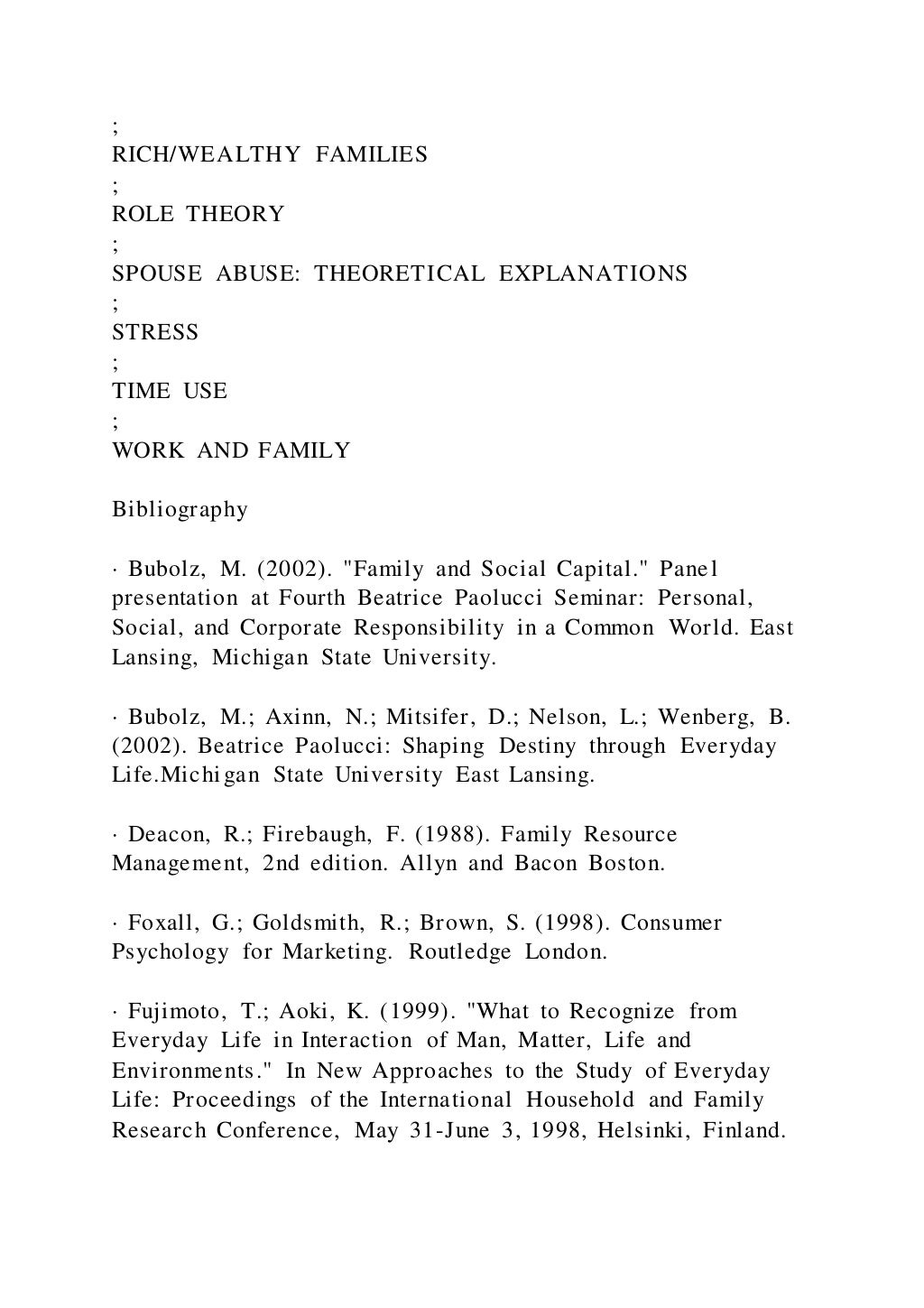 ;
RICH/WEALTHY FAMILIES
;
ROLE THEORY
;
SPOUSE ABUSE: THEORETICAL EXPLANATIONS
;
STRESS
;
TIME USE
;
WORK AND FAMILY
Bibliography
· Bubolz, M. (2002). "Family and Social Capital." Panel
presentation at Fourth Beatrice Paolucci Seminar: Personal,
Social, and Corporate Responsibility in a Common World. East
Lansing, Michigan State University.
· Bubolz, M.; Axinn, N.; Mitsifer, D.; Nelson, L.; Wenberg, B.
(2002). Beatrice Paolucci: Shaping Destiny through Everyday
Life.Michigan State University East Lansing.
· Deacon, R.; Firebaugh, F. (1988). Family Resource
Management, 2nd edition. Allyn and Bacon Boston.
· Foxall, G.; Goldsmith, R.; Brown, S. (1998). Consumer
Psychology for Marketing. Routledge London.
· Fujimoto, T.; Aoki, K. (1999). "What to Recognize from
Everyday Life in Interaction of Man, Matter, Life and
Environments." In New Approaches to the Study of Everyday
Life: Proceedings of the International Household and Family
Research Conference, May 31-June 3, 1998, Helsinki, Finland.
 