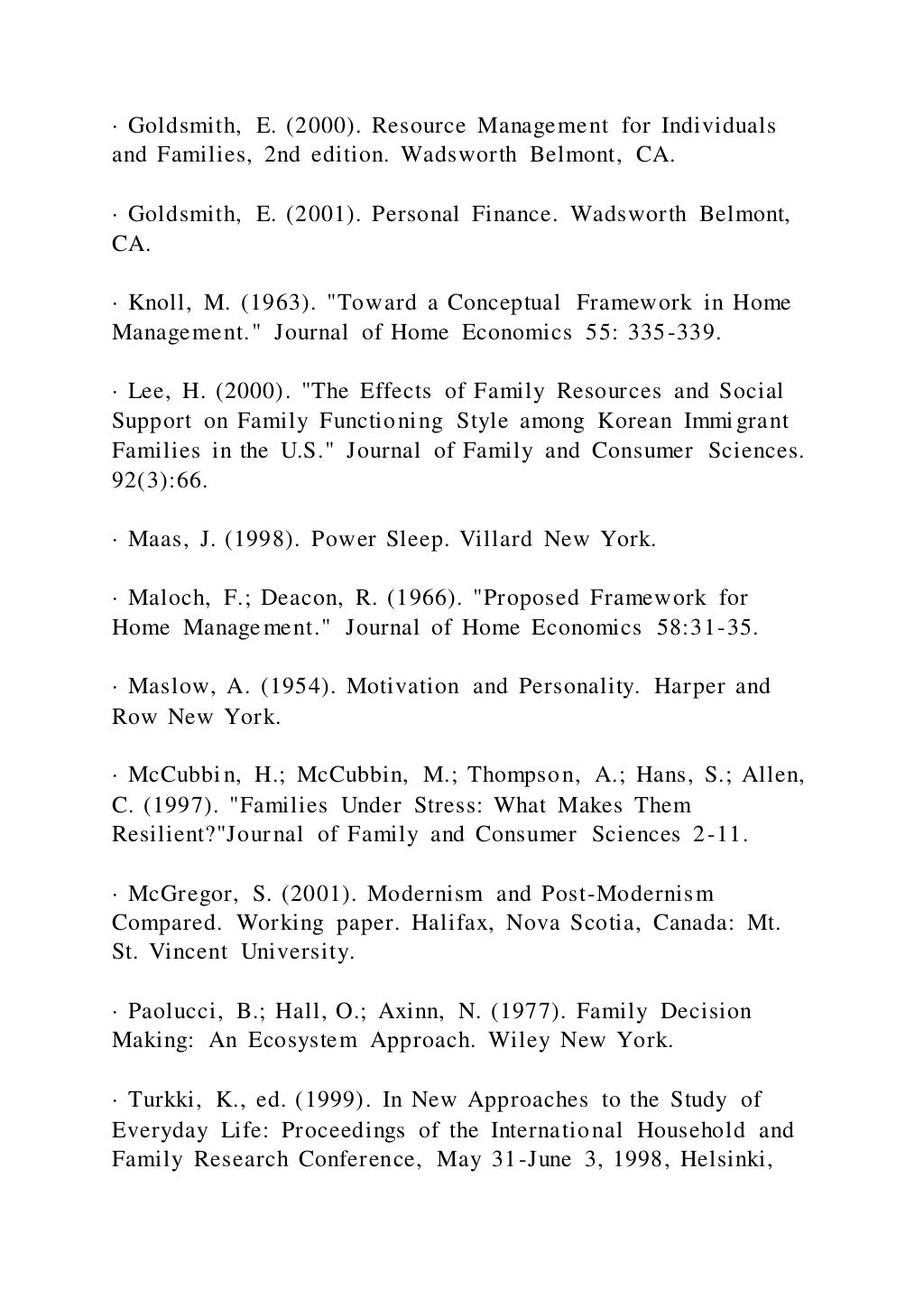 · Goldsmith, E. (2000). Resource Management for Individuals
and Families, 2nd edition. Wadsworth Belmont, CA.
· Goldsmith, E. (2001). Personal Finance. Wadsworth Belmont,
CA.
· Knoll, M. (1963). "Toward a Conceptual Framework in Home
Management." Journal of Home Economics 55: 335-339.
· Lee, H. (2000). "The Effects of Family Resources and Social
Support on Family Functioning Style among Korean Immigrant
Families in the U.S." Journal of Family and Consumer Sciences.
92(3):66.
· Maas, J. (1998). Power Sleep. Villard New York.
· Maloch, F.; Deacon, R. (1966). "Proposed Framework for
Home Management." Journal of Home Economics 58:31-35.
· Maslow, A. (1954). Motivation and Personality. Harper and
Row New York.
· McCubbin, H.; McCubbin, M.; Thompson, A.; Hans, S.; Allen,
C. (1997). "Families Under Stress: What Makes Them
Resilient?"Journal of Family and Consumer Sciences 2-11.
· McGregor, S. (2001). Modernism and Post-Modernism
Compared. Working paper. Halifax, Nova Scotia, Canada: Mt.
St. Vincent University.
· Paolucci, B.; Hall, O.; Axinn, N. (1977). Family Decision
Making: An Ecosystem Approach. Wiley New York.
· Turkki, K., ed. (1999). In New Approaches to the Study of
Everyday Life: Proceedings of the International Household and
Family Research Conference, May 31-June 3, 1998, Helsinki,
 