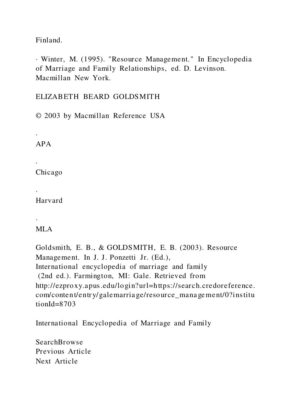 Finland.
· Winter, M. (1995). "Resource Management." In Encyclopedia
of Marriage and Family Relationships, ed. D. Levinson.
Macmillan New York.
ELIZABETH BEARD GOLDSMITH
© 2003 by Macmillan Reference USA
·
APA
·
Chicago
·
Harvard
·
MLA
Goldsmith, E. B., & GOLDSMITH, E. B. (2003). Resource
Management. In J. J. Ponzetti Jr. (Ed.),
International encyclopedia of marriage and family
(2nd ed.). Farmington, MI: Gale. Retrieved from
http://ezproxy.apus.edu/login?url=https://search.credoreference.
com/content/entry/galemarriage/resource_management/0?institu
tionId=8703
International Encyclopedia of Marriage and Family
SearchBrowse
Previous Article
Next Article
 
