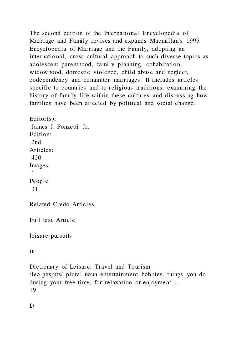 The second edition of the International Encyclopedia of
Marriage and Family revises and expands Macmillan's 1995
Encyclopedia of Marriage and the Family, adopting an
international, cross-cultural approach to such diverse topics as
adolescent parenthood, family planning, cohabitation,
widowhood, domestic violence, child abuse and neglect,
codependency and commuter marriages. It includes articles
specific to countries and to religious traditions, examining the
history of family life within these cultures and discussing how
families have been affected by political and social change.
Editor(s):
James J. Ponzetti Jr.
Edition:
2nd
Articles:
420
Images:
1
People:
31
Related Credo Articles
Full text Article
leisure pursuits
in
Dictionary of Leisure, Travel and Tourism
/leə pəsjuts/ plural noun entertainment hobbies, things you do
during your free time, for relaxation or enjoyment ...
19
D
 