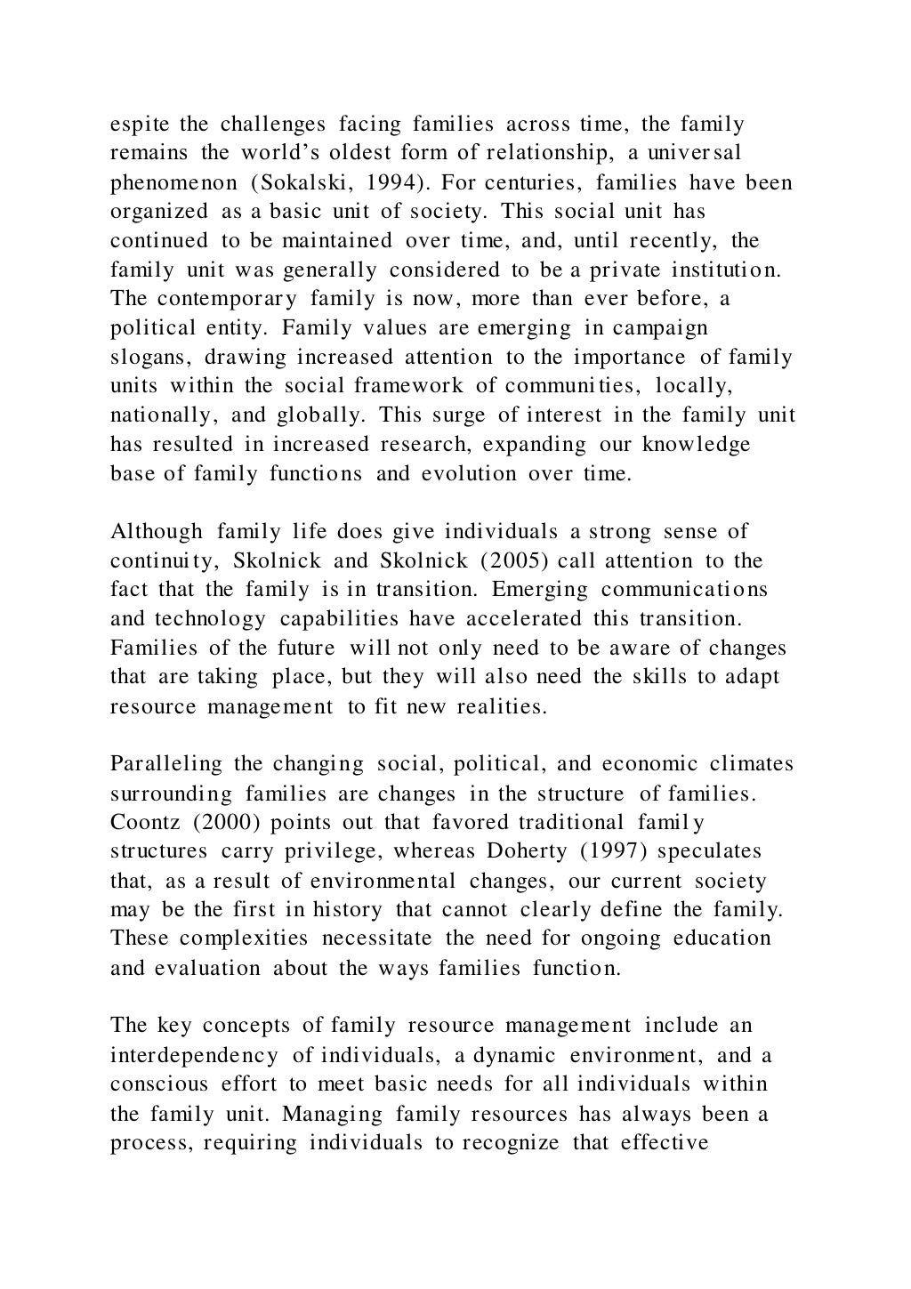 espite the challenges facing families across time, the family
remains the world’s oldest form of relationship, a univer sal
phenomenon (Sokalski, 1994). For centuries, families have been
organized as a basic unit of society. This social unit has
continued to be maintained over time, and, until recently, the
family unit was generally considered to be a private institution.
The contemporary family is now, more than ever before, a
political entity. Family values are emerging in campaign
slogans, drawing increased attention to the importance of family
units within the social framework of communities, locally,
nationally, and globally. This surge of interest in the family unit
has resulted in increased research, expanding our knowledge
base of family functions and evolution over time.
Although family life does give individuals a strong sense of
continuity, Skolnick and Skolnick (2005) call attention to the
fact that the family is in transition. Emerging communications
and technology capabilities have accelerated this transition.
Families of the future will not only need to be aware of changes
that are taking place, but they will also need the skills to adapt
resource management to fit new realities.
Paralleling the changing social, political, and economic climates
surrounding families are changes in the structure of families.
Coontz (2000) points out that favored traditional famil y
structures carry privilege, whereas Doherty (1997) speculates
that, as a result of environmental changes, our current society
may be the first in history that cannot clearly define the family.
These complexities necessitate the need for ongoing education
and evaluation about the ways families function.
The key concepts of family resource management include an
interdependency of individuals, a dynamic environment, and a
conscious effort to meet basic needs for all individuals within
the family unit. Managing family resources has always been a
process, requiring individuals to recognize that effective
 