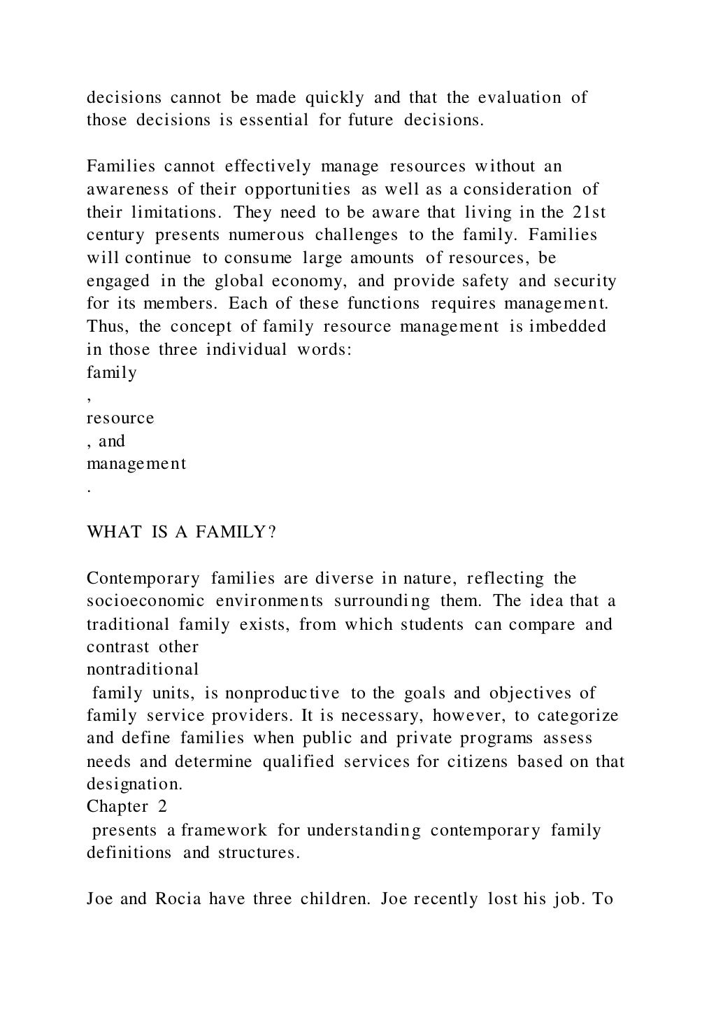 decisions cannot be made quickly and that the evaluation of
those decisions is essential for future decisions.
Families cannot effectively manage resources without an
awareness of their opportunities as well as a consideration of
their limitations. They need to be aware that living in the 21st
century presents numerous challenges to the family. Families
will continue to consume large amounts of resources, be
engaged in the global economy, and provide safety and security
for its members. Each of these functions requires management.
Thus, the concept of family resource management is imbedded
in those three individual words:
family
,
resource
, and
management
.
WHAT IS A FAMILY?
Contemporary families are diverse in nature, reflecting the
socioeconomic environments surrounding them. The idea that a
traditional family exists, from which students can compare and
contrast other
nontraditional
family units, is nonproductive to the goals and objectives of
family service providers. It is necessary, however, to categorize
and define families when public and private programs assess
needs and determine qualified services for citizens based on that
designation.
Chapter 2
presents a framework for understanding contemporary family
definitions and structures.
Joe and Rocia have three children. Joe recently lost his job. To
 