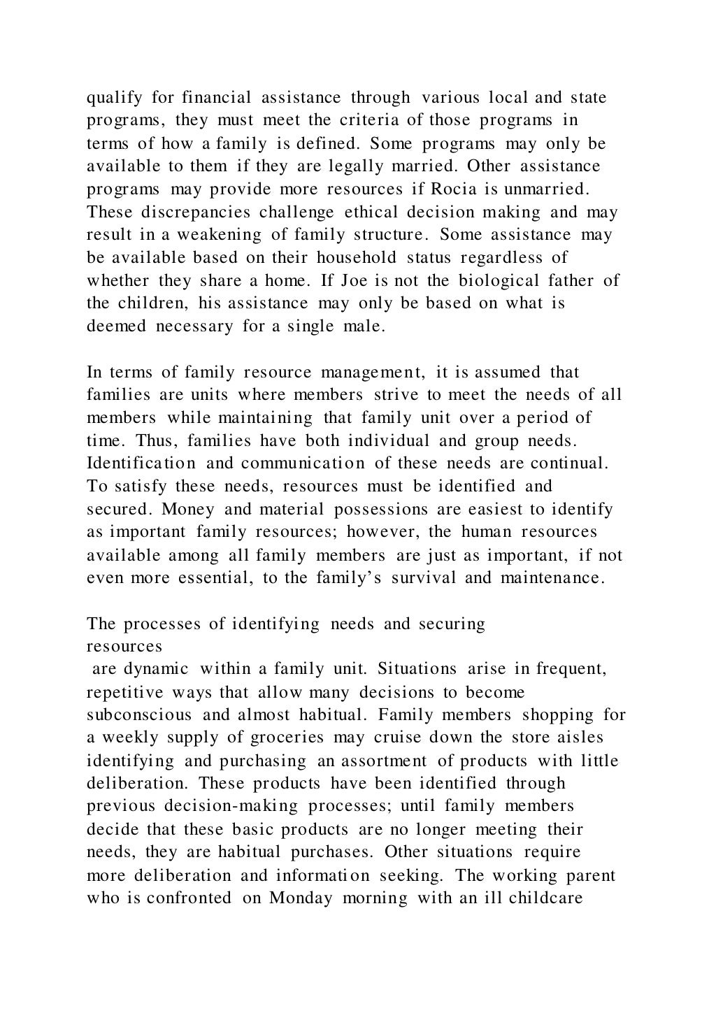 qualify for financial assistance through various local and state
programs, they must meet the criteria of those programs in
terms of how a family is defined. Some programs may only be
available to them if they are legally married. Other assistance
programs may provide more resources if Rocia is unmarried.
These discrepancies challenge ethical decision making and may
result in a weakening of family structure. Some assistance may
be available based on their household status regardless of
whether they share a home. If Joe is not the biological father of
the children, his assistance may only be based on what is
deemed necessary for a single male.
In terms of family resource management, it is assumed that
families are units where members strive to meet the needs of all
members while maintaining that family unit over a period of
time. Thus, families have both individual and group needs.
Identification and communication of these needs are continual.
To satisfy these needs, resources must be identified and
secured. Money and material possessions are easiest to identify
as important family resources; however, the human resources
available among all family members are just as important, if not
even more essential, to the family’s survival and maintenance.
The processes of identifying needs and securing
resources
are dynamic within a family unit. Situations arise in frequent,
repetitive ways that allow many decisions to become
subconscious and almost habitual. Family members shopping for
a weekly supply of groceries may cruise down the store aisles
identifying and purchasing an assortment of products with little
deliberation. These products have been identified through
previous decision-making processes; until family members
decide that these basic products are no longer meeting their
needs, they are habitual purchases. Other situations require
more deliberation and information seeking. The working parent
who is confronted on Monday morning with an ill childcare
 