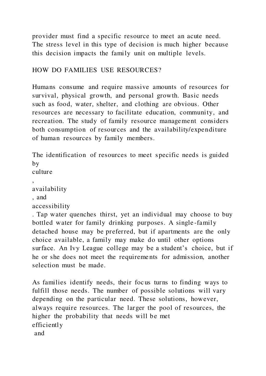 provider must find a specific resource to meet an acute need.
The stress level in this type of decision is much higher because
this decision impacts the family unit on multiple levels.
HOW DO FAMILIES USE RESOURCES?
Humans consume and require massive amounts of resources for
survival, physical growth, and personal growth. Basic needs
such as food, water, shelter, and clothing are obvious. Other
resources are necessary to facilitate education, community, and
recreation. The study of family resource management considers
both consumption of resources and the availability/expenditure
of human resources by family members.
The identification of resources to meet specific needs is guided
by
culture
,
availability
, and
accessibility
. Tap water quenches thirst, yet an individual may choose to buy
bottled water for family drinking purposes. A single-family
detached house may be preferred, but if apartments are the only
choice available, a family may make do until other options
surface. An Ivy League college may be a student’s choice, but if
he or she does not meet the requirements for admission, another
selection must be made.
As families identify needs, their focus turns to finding ways to
fulfill those needs. The number of possible solutions will vary
depending on the particular need. These solutions, however,
always require resources. The larger the pool of resources, the
higher the probability that needs will be met
efficiently
and
 