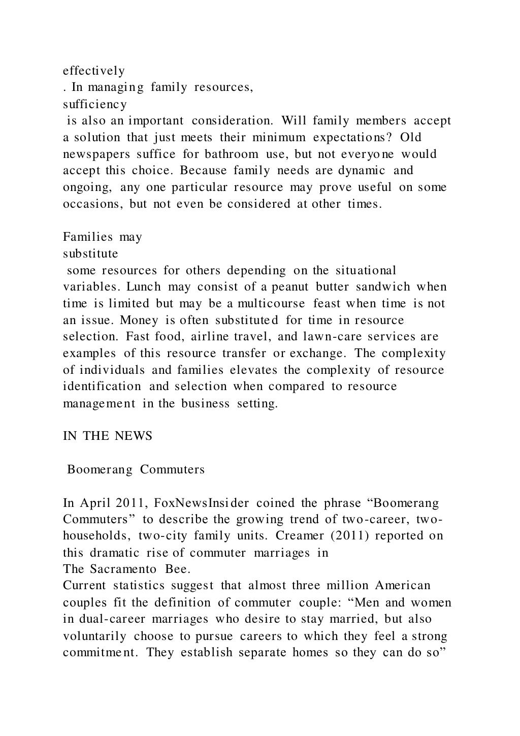 effectively
. In managing family resources,
sufficiency
is also an important consideration. Will family members accept
a solution that just meets their minimum expectations? Old
newspapers suffice for bathroom use, but not everyone would
accept this choice. Because family needs are dynamic and
ongoing, any one particular resource may prove useful on some
occasions, but not even be considered at other times.
Families may
substitute
some resources for others depending on the situational
variables. Lunch may consist of a peanut butter sandwich when
time is limited but may be a multicourse feast when time is not
an issue. Money is often substituted for time in resource
selection. Fast food, airline travel, and lawn-care services are
examples of this resource transfer or exchange. The complexity
of individuals and families elevates the complexity of resource
identification and selection when compared to resource
management in the business setting.
IN THE NEWS
Boomerang Commuters
In April 2011, FoxNewsInsider coined the phrase “Boomerang
Commuters” to describe the growing trend of two-career, two-
households, two-city family units. Creamer (2011) reported on
this dramatic rise of commuter marriages in
The Sacramento Bee.
Current statistics suggest that almost three million American
couples fit the definition of commuter couple: “Men and women
in dual-career marriages who desire to stay married, but also
voluntarily choose to pursue careers to which they feel a strong
commitment. They establish separate homes so they can do so”
 