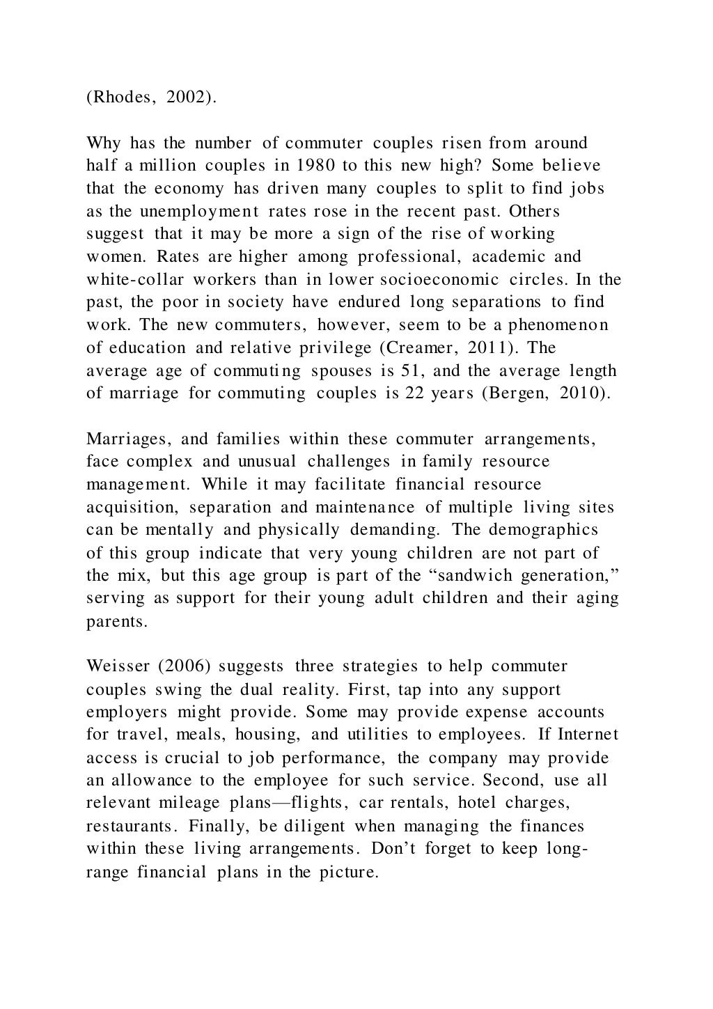 (Rhodes, 2002).
Why has the number of commuter couples risen from around
half a million couples in 1980 to this new high? Some believe
that the economy has driven many couples to split to find jobs
as the unemployment rates rose in the recent past. Others
suggest that it may be more a sign of the rise of working
women. Rates are higher among professional, academic and
white-collar workers than in lower socioeconomic circles. In the
past, the poor in society have endured long separations to find
work. The new commuters, however, seem to be a phenomenon
of education and relative privilege (Creamer, 2011). The
average age of commuting spouses is 51, and the average length
of marriage for commuting couples is 22 years (Bergen, 2010).
Marriages, and families within these commuter arrangements,
face complex and unusual challenges in family resource
management. While it may facilitate financial resource
acquisition, separation and maintenance of multiple living sites
can be mentally and physically demanding. The demographics
of this group indicate that very young children are not part of
the mix, but this age group is part of the “sandwich generation,”
serving as support for their young adult children and their aging
parents.
Weisser (2006) suggests three strategies to help commuter
couples swing the dual reality. First, tap into any support
employers might provide. Some may provide expense accounts
for travel, meals, housing, and utilities to employees. If Internet
access is crucial to job performance, the company may provide
an allowance to the employee for such service. Second, use all
relevant mileage plans—flights, car rentals, hotel charges,
restaurants. Finally, be diligent when managing the finances
within these living arrangements. Don’t forget to keep long-
range financial plans in the picture.
 