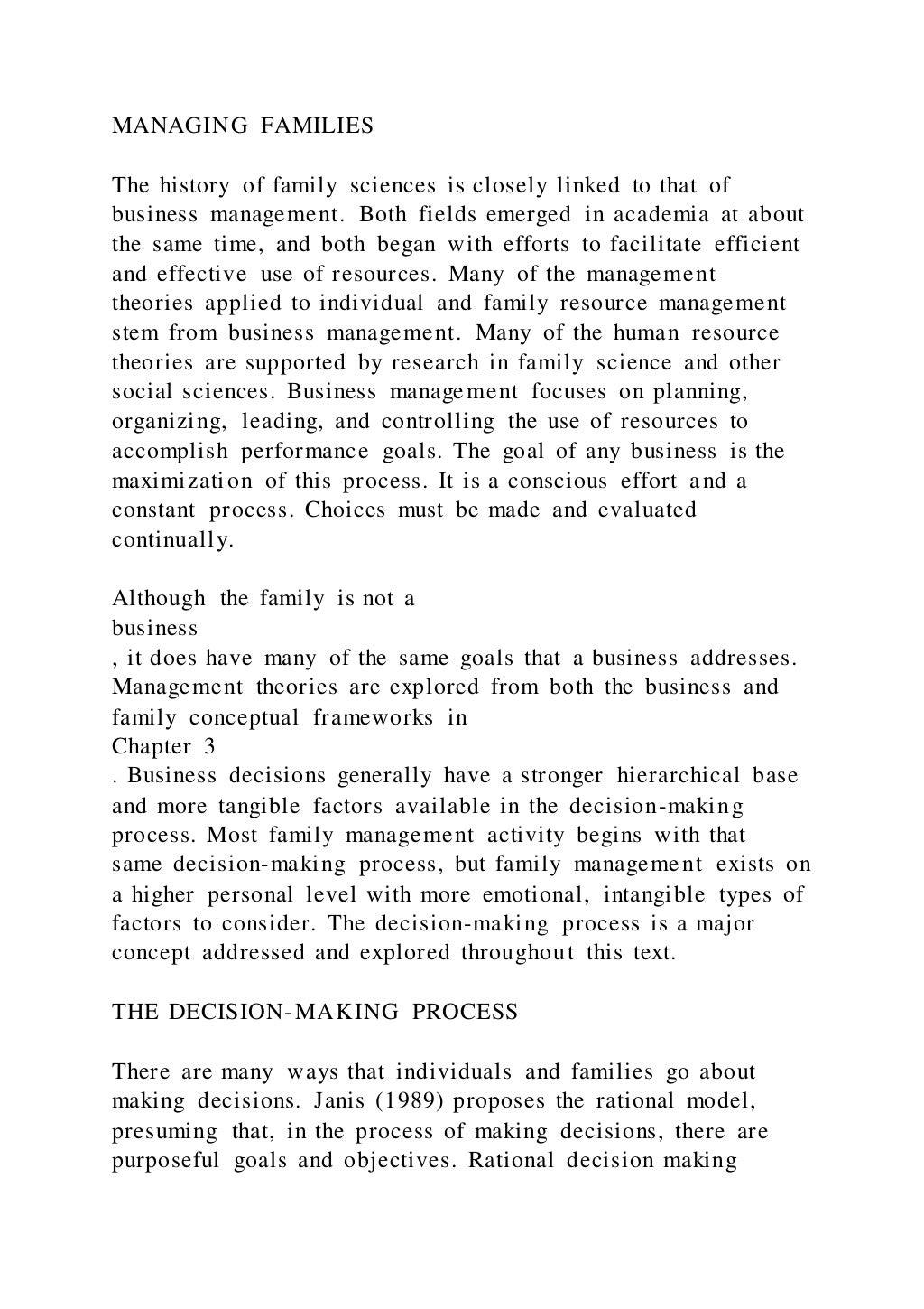 MANAGING FAMILIES
The history of family sciences is closely linked to that of
business management. Both fields emerged in academia at about
the same time, and both began with efforts to facilitate efficient
and effective use of resources. Many of the management
theories applied to individual and family resource management
stem from business management. Many of the human resource
theories are supported by research in family science and other
social sciences. Business management focuses on planning,
organizing, leading, and controlling the use of resources to
accomplish performance goals. The goal of any business is the
maximization of this process. It is a conscious effort and a
constant process. Choices must be made and evaluated
continually.
Although the family is not a
business
, it does have many of the same goals that a business addresses.
Management theories are explored from both the business and
family conceptual frameworks in
Chapter 3
. Business decisions generally have a stronger hierarchical base
and more tangible factors available in the decision-making
process. Most family management activity begins with that
same decision-making process, but family management exists on
a higher personal level with more emotional, intangible types of
factors to consider. The decision-making process is a major
concept addressed and explored throughout this text.
THE DECISION-MAKING PROCESS
There are many ways that individuals and families go about
making decisions. Janis (1989) proposes the rational model,
presuming that, in the process of making decisions, there are
purposeful goals and objectives. Rational decision making
 