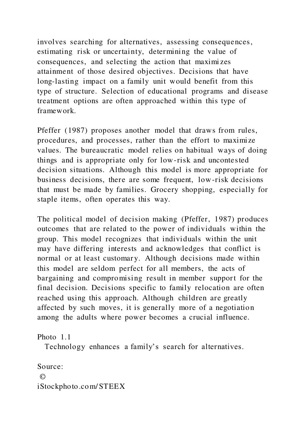 involves searching for alternatives, assessing consequences,
estimating risk or uncertainty, determining the value of
consequences, and selecting the action that maximizes
attainment of those desired objectives. Decisions that have
long-lasting impact on a family unit would benefit from this
type of structure. Selection of educational programs and disease
treatment options are often approached within this type of
framework.
Pfeffer (1987) proposes another model that draws from rules,
procedures, and processes, rather than the effort to maximize
values. The bureaucratic model relies on habitual ways of doing
things and is appropriate only for low-risk and uncontested
decision situations. Although this model is more appropriate for
business decisions, there are some frequent, low -risk decisions
that must be made by families. Grocery shopping, especially for
staple items, often operates this way.
The political model of decision making (Pfeffer, 1987) produces
outcomes that are related to the power of individuals within the
group. This model recognizes that individuals within the unit
may have differing interests and acknowledges that conflict is
normal or at least customary. Although decisions made within
this model are seldom perfect for all members, the acts of
bargaining and compromising result in member support for the
final decision. Decisions specific to family relocation are often
reached using this approach. Although children are greatly
affected by such moves, it is generally more of a negotiation
among the adults where power becomes a crucial influence.
Photo 1.1
Technology enhances a family’s search for alternatives.
Source:
©
iStockphoto.com/STEEX
 