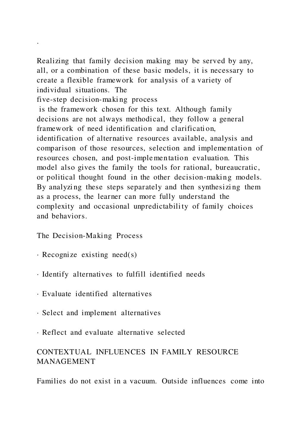 .
Realizing that family decision making may be served by any,
all, or a combination of these basic models, it is necessary to
create a flexible framework for analysis of a variety of
individual situations. The
five-step decision-making process
is the framework chosen for this text. Although family
decisions are not always methodical, they follow a general
framework of need identification and clarification,
identification of alternative resources available, analysis and
comparison of those resources, selection and implementation of
resources chosen, and post-implementation evaluation. This
model also gives the family the tools for rational, bureaucratic,
or political thought found in the other decision-making models.
By analyzing these steps separately and then synthesizing them
as a process, the learner can more fully understand the
complexity and occasional unpredictability of family choices
and behaviors.
The Decision-Making Process
· Recognize existing need(s)
· Identify alternatives to fulfill identified needs
· Evaluate identified alternatives
· Select and implement alternatives
· Reflect and evaluate alternative selected
CONTEXTUAL INFLUENCES IN FAMILY RESOURCE
MANAGEMENT
Families do not exist in a vacuum. Outside influences come into
 
