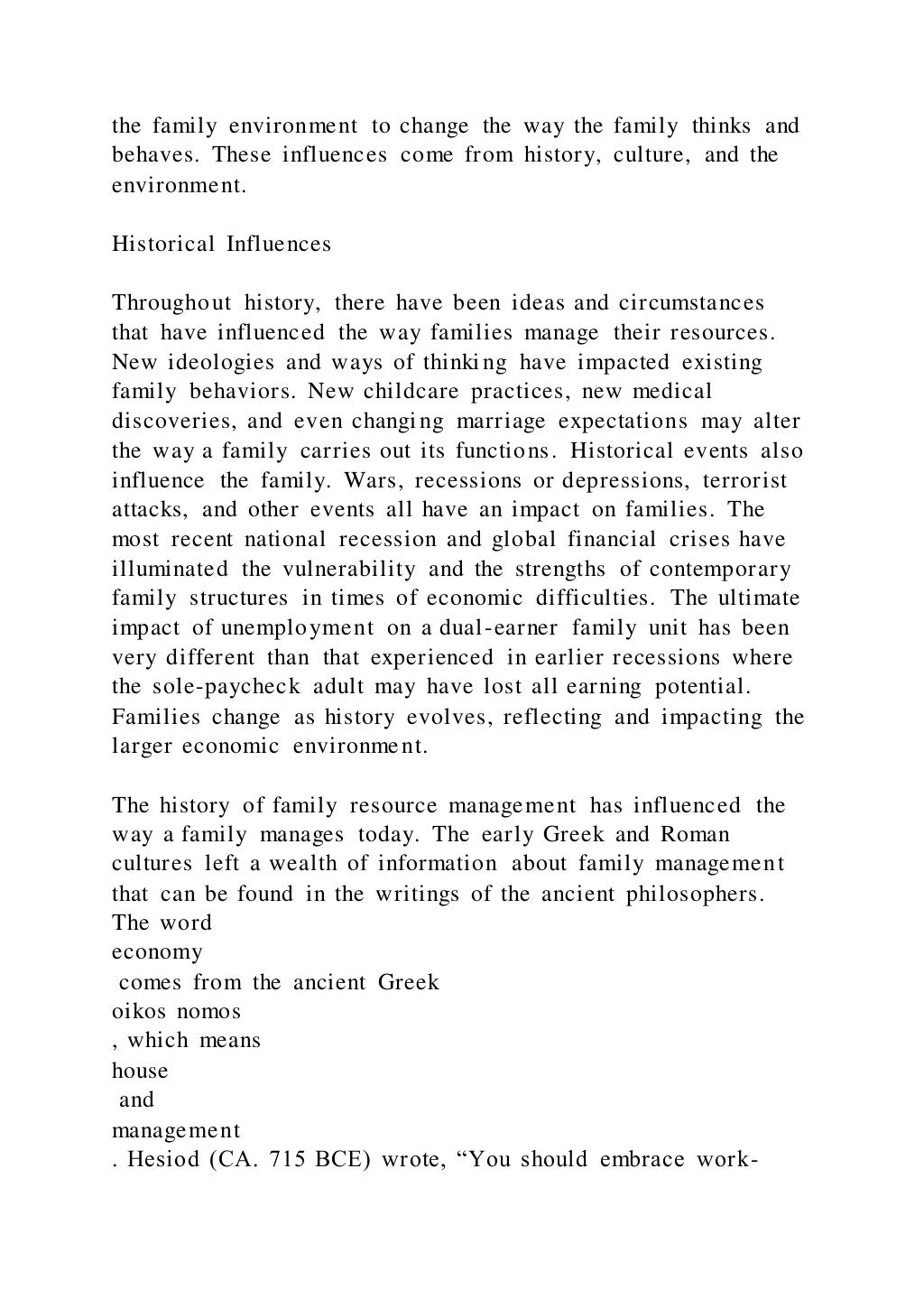 the family environment to change the way the family thinks and
behaves. These influences come from history, culture, and the
environment.
Historical Influences
Throughout history, there have been ideas and circumstances
that have influenced the way families manage their resources.
New ideologies and ways of thinking have impacted existing
family behaviors. New childcare practices, new medical
discoveries, and even changing marriage expectations may alter
the way a family carries out its functions. Historical events also
influence the family. Wars, recessions or depressions, terrorist
attacks, and other events all have an impact on families. The
most recent national recession and global financial crises have
illuminated the vulnerability and the strengths of contemporary
family structures in times of economic difficulties. The ultimate
impact of unemployment on a dual-earner family unit has been
very different than that experienced in earlier recessions where
the sole-paycheck adult may have lost all earning potential.
Families change as history evolves, reflecting and impacting the
larger economic environment.
The history of family resource management has influenced the
way a family manages today. The early Greek and Roman
cultures left a wealth of information about family management
that can be found in the writings of the ancient philosophers.
The word
economy
comes from the ancient Greek
oikos nomos
, which means
house
and
management
. Hesiod (CA. 715 BCE) wrote, “You should embrace work-
 