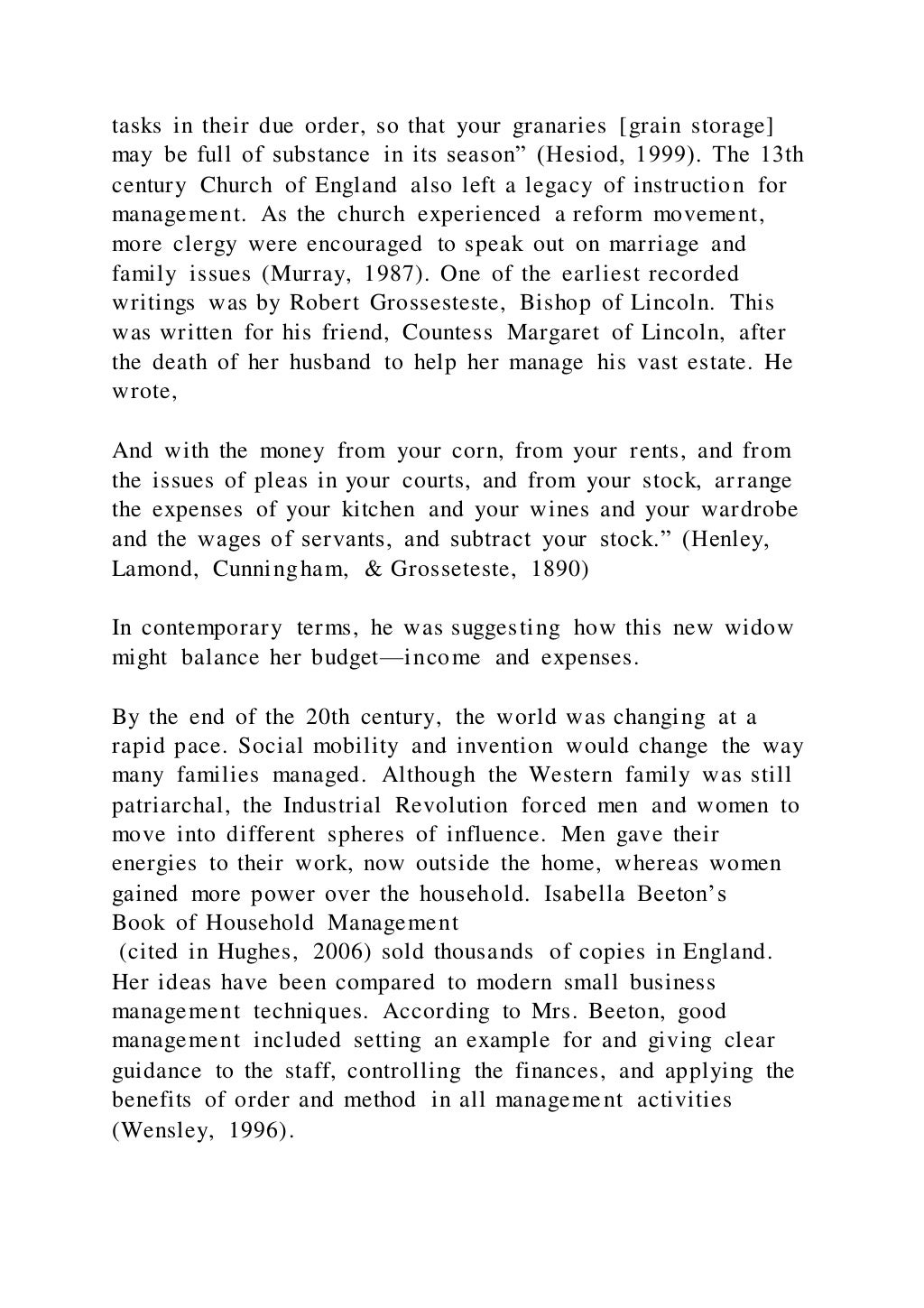 tasks in their due order, so that your granaries [grain storage]
may be full of substance in its season” (Hesiod, 1999). The 13th
century Church of England also left a legacy of instruction for
management. As the church experienced a reform movement,
more clergy were encouraged to speak out on marriage and
family issues (Murray, 1987). One of the earliest recorded
writings was by Robert Grossesteste, Bishop of Lincoln. This
was written for his friend, Countess Margaret of Lincoln, after
the death of her husband to help her manage his vast estate. He
wrote,
And with the money from your corn, from your rents, and from
the issues of pleas in your courts, and from your stock, ar range
the expenses of your kitchen and your wines and your wardrobe
and the wages of servants, and subtract your stock.” (Henley,
Lamond, Cunningham, & Grosseteste, 1890)
In contemporary terms, he was suggesting how this new widow
might balance her budget—income and expenses.
By the end of the 20th century, the world was changing at a
rapid pace. Social mobility and invention would change the way
many families managed. Although the Western family was still
patriarchal, the Industrial Revolution forced men and women to
move into different spheres of influence. Men gave their
energies to their work, now outside the home, whereas women
gained more power over the household. Isabella Beeton’s
Book of Household Management
(cited in Hughes, 2006) sold thousands of copies in England.
Her ideas have been compared to modern small business
management techniques. According to Mrs. Beeton, good
management included setting an example for and giving clear
guidance to the staff, controlling the finances, and applying the
benefits of order and method in all management activities
(Wensley, 1996).
 