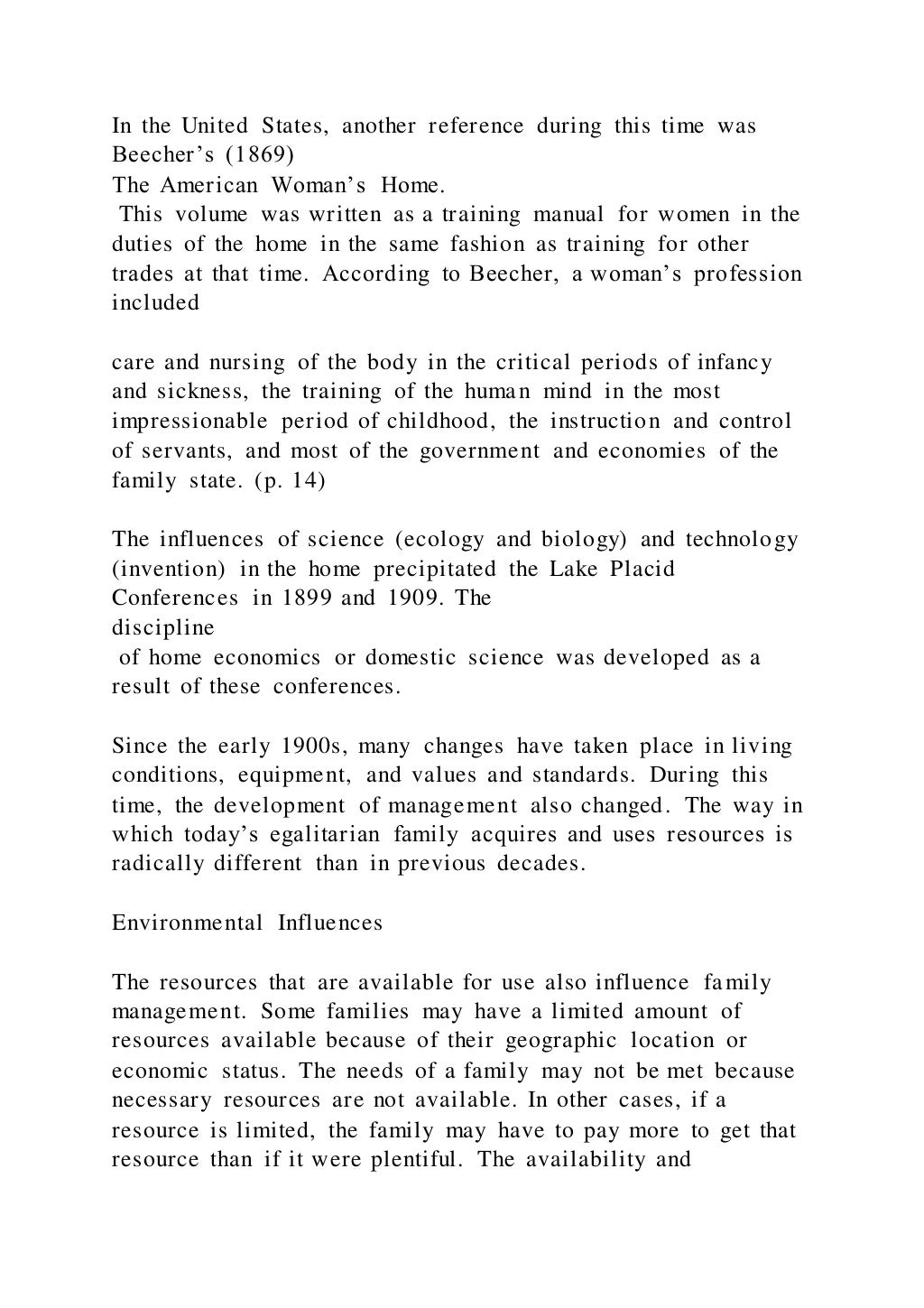 In the United States, another reference during this time was
Beecher’s (1869)
The American Woman’s Home.
This volume was written as a training manual for women in the
duties of the home in the same fashion as training for other
trades at that time. According to Beecher, a woman’s profession
included
care and nursing of the body in the critical periods of infancy
and sickness, the training of the human mind in the most
impressionable period of childhood, the instruction and control
of servants, and most of the government and economies of the
family state. (p. 14)
The influences of science (ecology and biology) and technology
(invention) in the home precipitated the Lake Placid
Conferences in 1899 and 1909. The
discipline
of home economics or domestic science was developed as a
result of these conferences.
Since the early 1900s, many changes have taken place in living
conditions, equipment, and values and standards. During this
time, the development of management also changed. The way in
which today’s egalitarian family acquires and uses resources is
radically different than in previous decades.
Environmental Influences
The resources that are available for use also influence family
management. Some families may have a limited amount of
resources available because of their geographic location or
economic status. The needs of a family may not be met because
necessary resources are not available. In other cases, if a
resource is limited, the family may have to pay more to get that
resource than if it were plentiful. The availability and
 