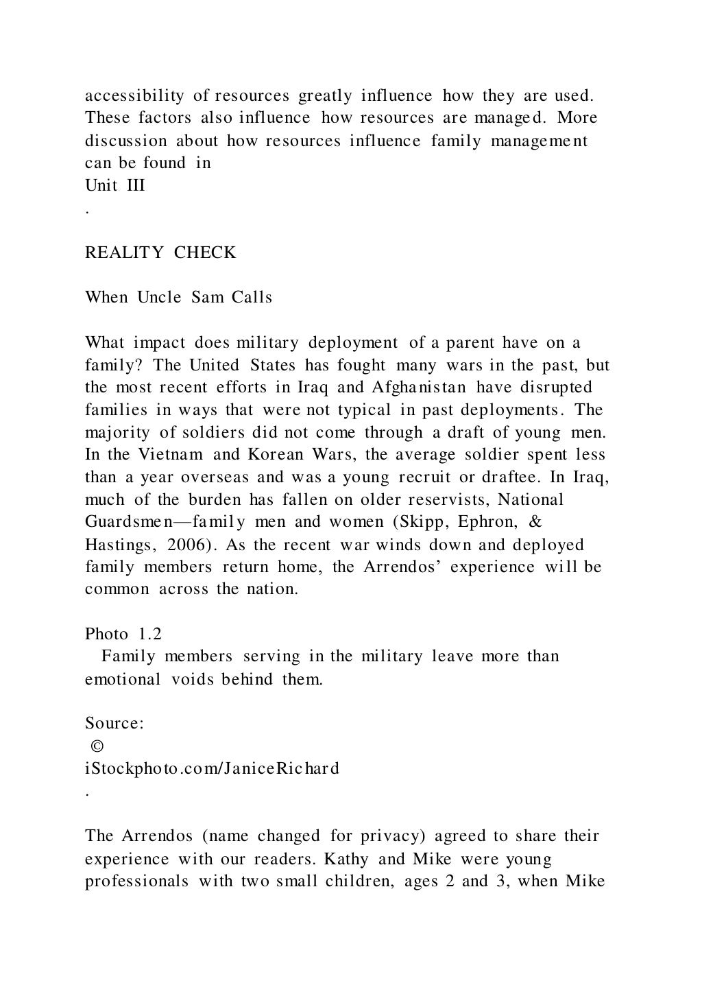 accessibility of resources greatly influence how they are used.
These factors also influence how resources are managed. More
discussion about how resources influence family management
can be found in
Unit III
.
REALITY CHECK
When Uncle Sam Calls
What impact does military deployment of a parent have on a
family? The United States has fought many wars in the past, but
the most recent efforts in Iraq and Afghanistan have disrupted
families in ways that were not typical in past deployments. The
majority of soldiers did not come through a draft of young men.
In the Vietnam and Korean Wars, the average soldier spent less
than a year overseas and was a young recruit or draftee. In Iraq,
much of the burden has fallen on older reservists, National
Guardsmen—family men and women (Skipp, Ephron, &
Hastings, 2006). As the recent war winds down and deployed
family members return home, the Arrendos’ experience will be
common across the nation.
Photo 1.2
Family members serving in the military leave more than
emotional voids behind them.
Source:
©
iStockphoto.com/JaniceRichard
.
The Arrendos (name changed for privacy) agreed to share their
experience with our readers. Kathy and Mike were young
professionals with two small children, ages 2 and 3, when Mike
 