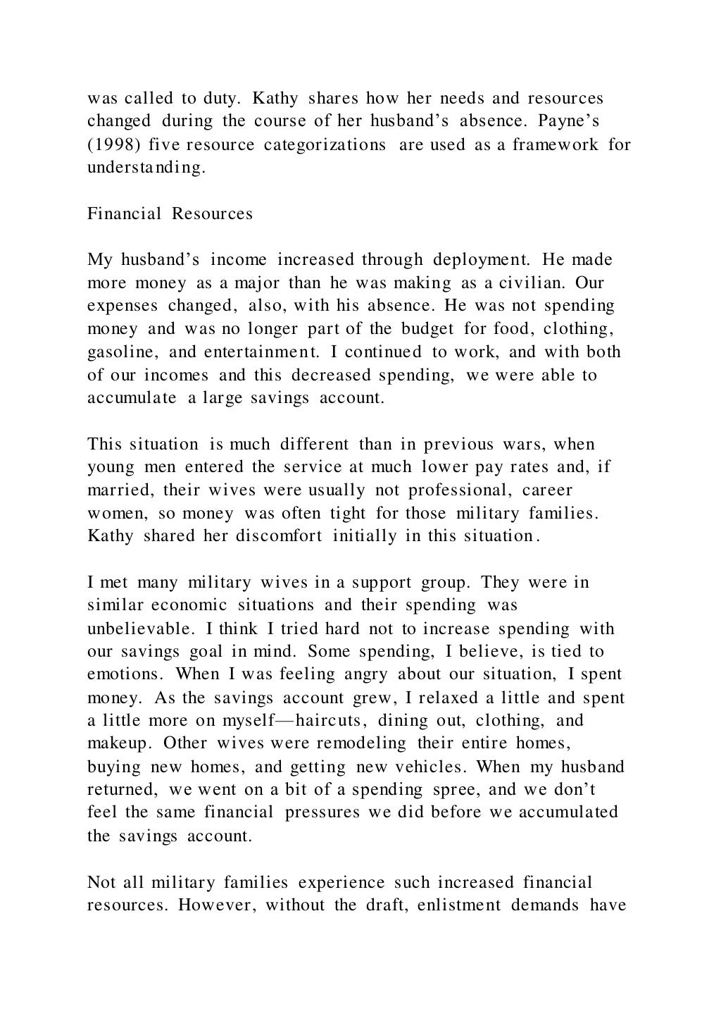 was called to duty. Kathy shares how her needs and resources
changed during the course of her husband’s absence. Payne’s
(1998) five resource categorizations are used as a framework for
understanding.
Financial Resources
My husband’s income increased through deployment. He made
more money as a major than he was making as a civilian. Our
expenses changed, also, with his absence. He was not spending
money and was no longer part of the budget for food, clothing,
gasoline, and entertainment. I continued to work, and with both
of our incomes and this decreased spending, we were able to
accumulate a large savings account.
This situation is much different than in previous wars, when
young men entered the service at much lower pay rates and, if
married, their wives were usually not professional, career
women, so money was often tight for those military families.
Kathy shared her discomfort initially in this situation.
I met many military wives in a support group. They were in
similar economic situations and their spending was
unbelievable. I think I tried hard not to increase spending with
our savings goal in mind. Some spending, I believe, is tied to
emotions. When I was feeling angry about our situation, I spent
money. As the savings account grew, I relaxed a little and spent
a little more on myself—haircuts, dining out, clothing, and
makeup. Other wives were remodeling their entire homes,
buying new homes, and getting new vehicles. When my husband
returned, we went on a bit of a spending spree, and we don’t
feel the same financial pressures we did before we accumulated
the savings account.
Not all military families experience such increased financial
resources. However, without the draft, enlistment demands have
 