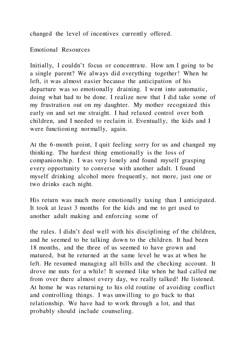changed the level of incentives currently offered.
Emotional Resources
Initially, I couldn’t focus or concentrate. How am I going to be
a single parent? We always did everything together! When he
left, it was almost easier because the anticipation of his
departure was so emotionally draining. I went into automatic,
doing what had to be done. I realize now that I did take some of
my frustration out on my daughter. My mother recognized this
early on and set me straight. I had relaxed control over both
children, and I needed to reclaim it. Eventually, the kids and I
were functioning normally, again.
At the 6-month point, I quit feeling sorry for us and changed my
thinking. The hardest thing emotionally is the loss of
companionship. I was very lonely and found myself grasping
every opportunity to converse with another adult. I found
myself drinking alcohol more frequently, not more, just one or
two drinks each night.
His return was much more emotionally taxing than I anticipated.
It took at least 3 months for the kids and me to get used to
another adult making and enforcing some of
the rules. I didn’t deal well with his disciplining of the children,
and he seemed to be talking down to the children. It had been
18 months, and the three of us seemed to have grown and
matured, but he returned at the same level he was at when he
left. He resumed managing all bills and the checking account. It
drove me nuts for a while! It seemed like when he had called me
from over there almost every day, we really talked! He listened.
At home he was returning to his old routine of avoiding conflict
and controlling things. I was unwilling to go back to that
relationship. We have had to work through a lot, and that
probably should include counseling.
 